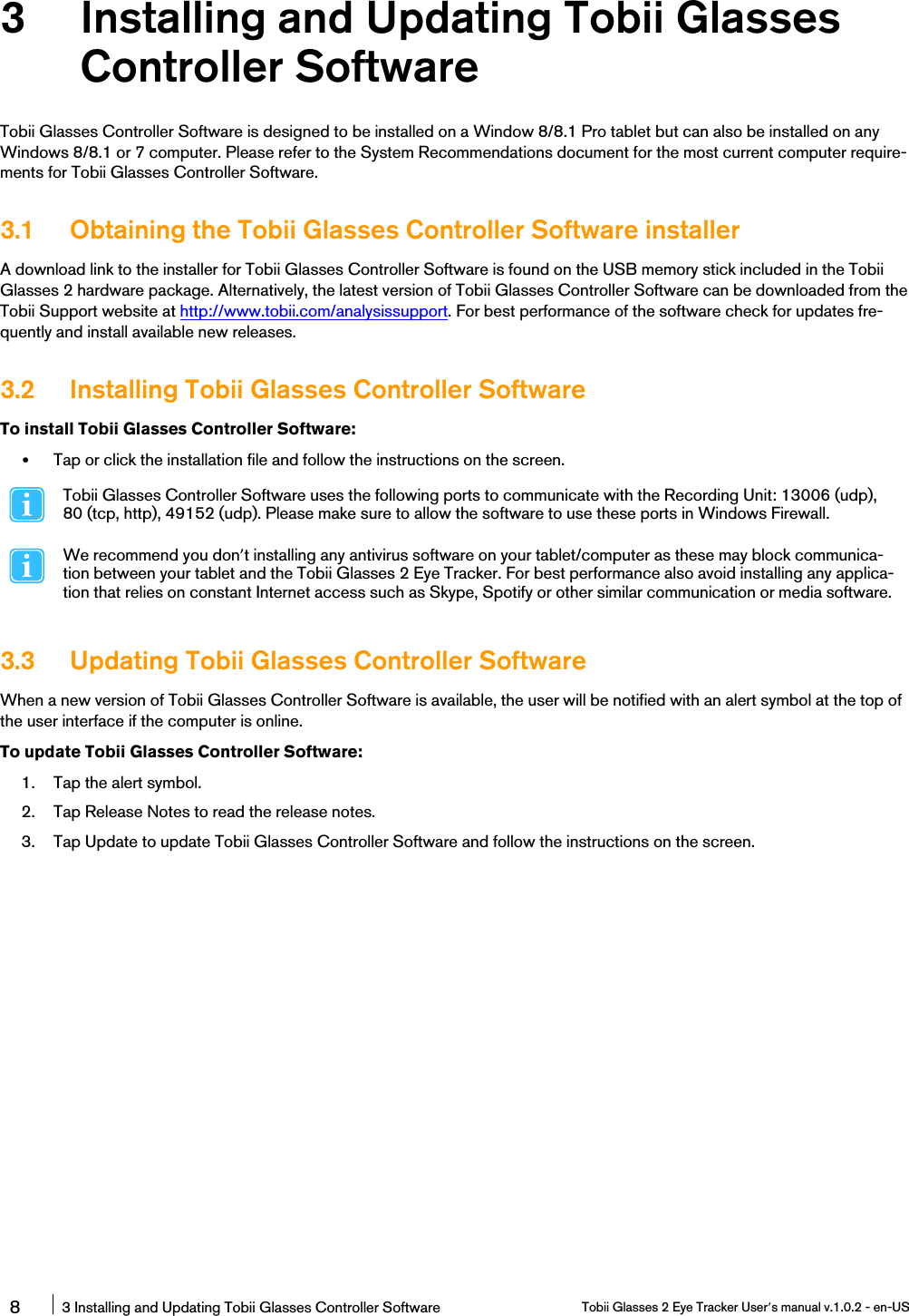 3 Installing and Updating Tobii GlassesController SoftwareTobii Glasses Controller Software is designed to be installed on a Window 8/8.1 Pro tablet but can also be installed on anyWindows 8/8.1 or 7 computer. Please refer to the System Recommendations document for the most current computer require-ments for Tobii Glasses Controller Software.3.1 Obtaining the Tobii Glasses Controller Software installerA download link to the installer for Tobii Glasses Controller Software is found on the USB memory stick included in the TobiiGlasses 2 hardware package. Alternatively, the latest version of Tobii Glasses Controller Software can be downloaded from theTobii Support website at http://www.tobii.com/analysissupport. For best performance of the software check for updates fre-quently and install available new releases.3.2 Installing Tobii Glasses Controller SoftwareTo install Tobii Glasses Controller Software:•Tap or click the installation file and follow the instructions on the screen.Tobii Glasses Controller Software uses the following ports to communicate with the Recording Unit: 13006 (udp),80 (tcp, http), 49152 (udp). Please make sure to allow the software to use these ports in Windows Firewall.We recommend you don’t installing any antivirus software on your tablet/computer as these may block communica-tion between your tablet and the Tobii Glasses 2 Eye Tracker. For best performance also avoid installing any applica-tion that relies on constant Internet access such as Skype, Spotify or other similar communication or media software.3.3 Updating Tobii Glasses Controller SoftwareWhen a new version of Tobii Glasses Controller Software is available, the user will be notified with an alert symbol at the top ofthe user interface if the computer is online.To update Tobii Glasses Controller Software:1. Tap the alert symbol.2. Tap Release Notes to read the release notes.3. Tap Update to update Tobii Glasses Controller Software and follow the instructions on the screen.83 Installing and Updating Tobii Glasses Controller Software Tobii Glasses 2 Eye Tracker User’s manual v.1.0.2 - en-US