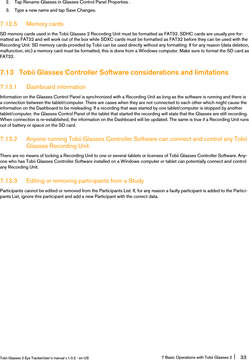 2. Tap Rename Glasses in Glasses Control Panel Properties .3. Type a new name and tap Save Changes.7.12.5 Memory cardsSD memory cards used in the Tobii Glasses 2 Recording Unit must be formatted as FAT32. SDHC cards are usually pre-for-matted as FAT32 and will work out of the box while SDXC cards must be formatted as FAT32 before they can be used with theRecording Unit. SD memory cards provided by Tobii can be used directly without any formatting. If for any reason (data deletion,malfunction, etc) a memory card must be formatted, this is done from a Windows computer. Make sure to format the SD card asFAT32.7.13 Tobii Glasses Controller Software considerations and limitations7.13.1 Dashboard informationInformation on the Glasses Control Panel is synchronized with a Recording Unit as long as the software is running and there isa connection between the tablet/computer. There are cases when they are not connected to each other which might cause theinformation on the Dashboard to be misleading. If a recording that was started by one tablet/computer is stopped by anothertablet/computer, the Glasses Control Panel of the tablet that started the recording will state that the Glasses are still recording.When connection is re-established, the information on the Dashboard will be updated. The same is true if a Recording Unit runsout of battery or space on the SD card.7.13.2 Anyone running Tobii Glasses Controller Software can connect and control any TobiiGlasses Recording Unit.There are no means of locking a Recording Unit to one or several tablets or licenses of Tobii Glasses Controller Software. Any-one who has Tobii Glasses Controller Software installed on a Windows computer or tablet can potentially connect and controlany Recording Unit.7.13.3 Editing or removing participants from a StudyParticipants cannot be edited or removed from the Participants List. If, for any reason a faulty participant is added to the Partici-pants List, ignore this participant and add a new Participant with the correct data.Tobii Glasses 2 Eye TrackerUser’s manual v.1.0.2 - en-US 7 Basic Operations with Tobii Glasses 2 33