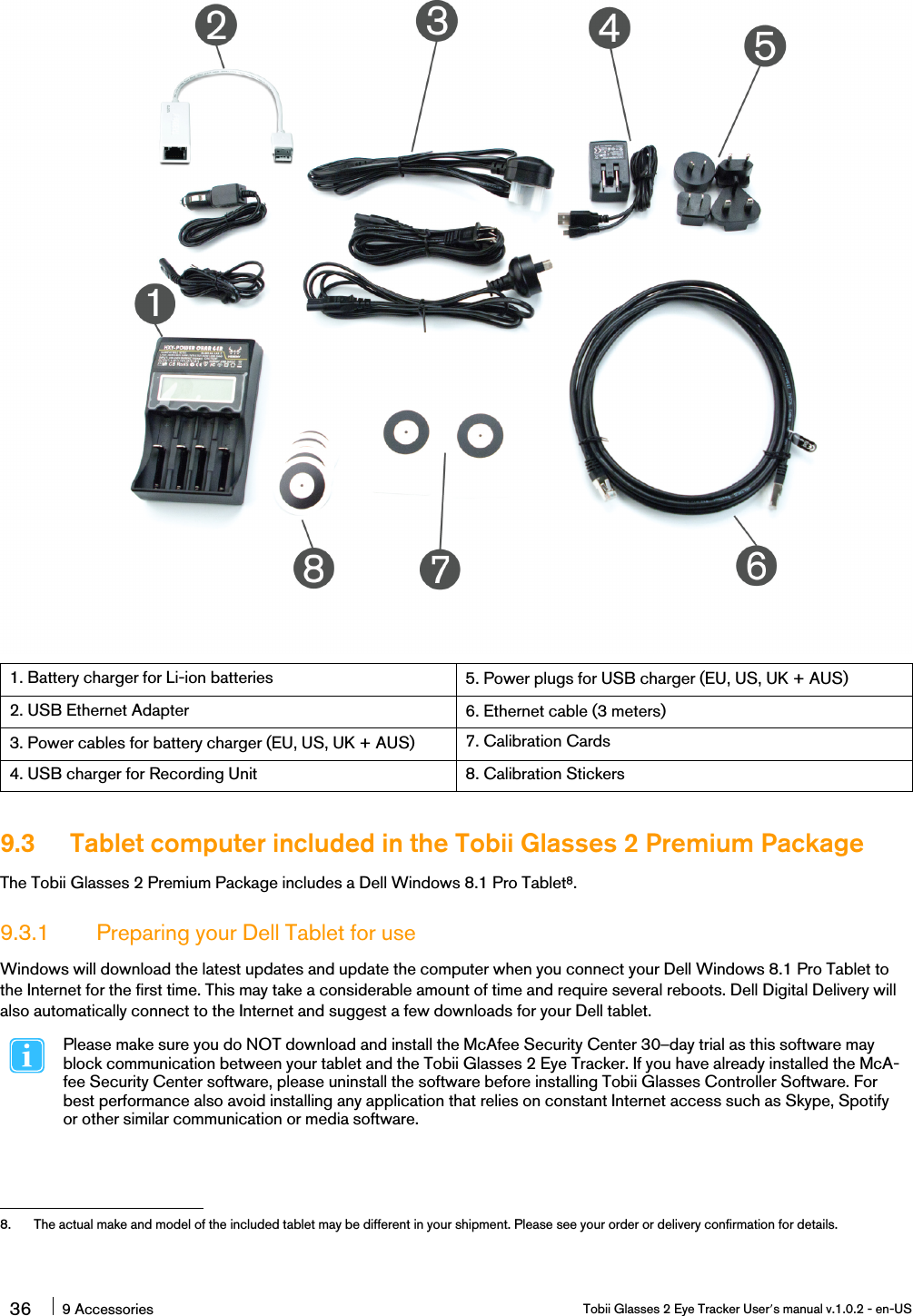 1. Battery charger for Li-ion batteries 5. Power plugs for USB charger (EU, US, UK + AUS)2. USB Ethernet Adapter 6. Ethernet cable (3 meters)3. Power cables for battery charger (EU, US, UK + AUS) 7. Calibration Cards4. USB charger for Recording Unit 8. Calibration Stickers9.3 Tablet computer included in the Tobii Glasses 2 Premium PackageThe Tobii Glasses 2 Premium Package includes a Dell Windows 8.1 Pro Tablet8.9.3.1 Preparing your Dell Tablet for useWindows will download the latest updates and update the computer when you connect your Dell Windows 8.1 Pro Tablet tothe Internet for the first time. This may take a considerable amount of time and require several reboots. Dell Digital Delivery willalso automatically connect to the Internet and suggest a few downloads for your Dell tablet.Please make sure you do NOT download and install the McAfee Security Center 30–day trial as this software mayblock communication between your tablet and the Tobii Glasses 2 Eye Tracker. If you have already installed the McA-fee Security Center software, please uninstall the software before installing Tobii Glasses Controller Software. Forbest performance also avoid installing any application that relies on constant Internet access such as Skype, Spotifyor other similar communication or media software.36 9 Accessories Tobii Glasses 2 Eye Tracker User’s manual v.1.0.2 - en-US8. The actual make and model of the included tablet may be different in your shipment. Please see your order or delivery confirmation for details.