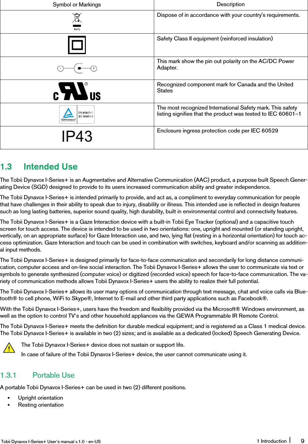 Symbol or Markings DescriptionDispose of in accordance with your country&apos;s requirements.Safety Class II equipment (reinforced insulation)This mark show the pin out polarity on the AC/DC PowerAdapter.Recognized component mark for Canada and the UnitedStatesThe most recognized International Safety mark. This safetylisting signifies that the product was tested to IEC 60601–1Enclosure ingress protection code per IEC 605291.3 Intended UseThe Tobii Dynavox I-Series+ is an Augmentative and Alternative Communication (AAC) product, a purpose built Speech Gener-ating Device (SGD) designed to provide to its users increased communication ability and greater independence.The Tobii Dynavox I-Series+ is intended primarily to provide, and act as, a compliment to everyday communication for peoplethat have challenges in their ability to speak due to injury, disability or illness. This intended use is reflected in design featuressuch as long lasting batteries, superior sound quality, high durability, built in environmental control and connectivity features.The Tobii Dynavox I-Series+ is a Gaze Interaction device with a built-in Tobii Eye Tracker (optional) and a capacitive touchscreen for touch access. The device is intended to be used in two orientations: one, upright and mounted (or standing upright,vertically, on an appropriate surface) for Gaze Interaction use, and two, lying flat (resting in a horizontal orientation) for touch ac-cess optimization. Gaze Interaction and touch can be used in combination with switches, keyboard and/or scanning as addition-al input methods.The Tobii Dynavox I-Series+ is designed primarily for face-to-face communication and secondarily for long distance communi-cation, computer access and on-line social interaction. The Tobii Dynavox I-Series+ allows the user to communicate via text orsymbols to generate synthesized (computer voice) or digitized (recorded voice) speech for face-to-face communication. The va-riety of communication methods allows Tobii Dynavox I-Series+ users the ability to realize their full potential.The Tobii Dynavox I-Series+ allows its user many options of communication through text message, chat and voice calls via Blue-tooth® to cell phone, WiFi to Skype®, Internet to E-mail and other third party applications such as Facebook®.With the Tobii Dynavox I-Series+, users have the freedom and flexibility provided via the Microsoft® Windows environment, aswell as the option to control TV’s and other household appliances via the GEWA Programmable IR Remote Control.The Tobii Dynavox I-Series+ meets the definition for durable medical equipment; and is registered as a Class 1 medical device.The Tobii Dynavox I-Series+ is available in two (2) sizes; and is available as a dedicated (locked) Speech Generating Device.The Tobii Dynavox I-Series+ device does not sustain or support life.In case of failure of the Tobii Dynavox I-Series+ device, the user cannot communicate using it.1.3.1 Portable UseA portable Tobii Dynavox I-Series+ can be used in two (2) different positions.•Upright orientation•Resting orientationTobii Dynavox I-Series+ User’s manual v.1.0 - en-US 1 Introduction 9