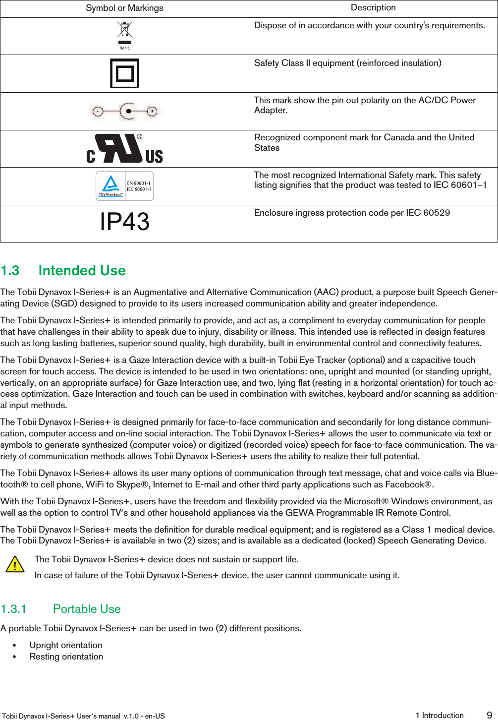 Symbol or Markings DescriptionDispose of in accordance with your country&apos;s requirements.Safety Class II equipment (reinforced insulation)This mark show the pin out polarity on the AC/DC PowerAdapter.Recognized component mark for Canada and the UnitedStatesThe most recognized International Safety mark. This safetylisting signifies that the product was tested to IEC 60601ʹ1Enclosure ingress protection code per IEC 605291.3 Intended UseThe Tobii Dynavox I-Series+ is an Augmentative and Alternative Communication (AAC) product, a purpose built Speech Gener-ating Device (SGD) designed to provide to its users increased communication ability and greater independence.The Tobii Dynavox I-Series+ is intended primarily to provide, and act as, a compliment to everyday communication for peoplethat have challenges in their ability to speak due to injury, disability or illness. This intended use is reflected in design featuressuch as long lasting batteries, superior sound quality, high durability, built in environmental control and connectivity features.The Tobii Dynavox I-Series+ is a Gaze Interaction device with a built-in Tobii Eye Tracker (optional) and a capacitive touchscreen for touch access. The device is intended to be used in two orientations: one, upright and mounted (or standing upright,vertically, on an appropriate surface) for Gaze Interaction use, and two, lying flat (resting in a horizontal orientation) for touch ac-cess optimization. Gaze Interaction and touch can be used in combination with switches, keyboard and/or scanning as addition-al input methods.The Tobii Dynavox I-Series+ is designed primarily for face-to-face communication and secondarily for long distance communi-cation, computer access and on-line social interaction. The Tobii Dynavox I-Series+ allows the user to communicate via text orsymbols to generate synthesized (computer voice) or digitized (recorded voice) speech for face-to-face communication. The va-riety of communication methods allows Tobii Dynavox I-Series+ users the ability to realize their full potential.The Tobii Dynavox I-Series+ allows its user many options of communication through text message, chat and voice calls via Blue-tooth® to cell phone, WiFi to Skype®, Internet to E-mail and other third party applications such as Facebook®.With the Tobii Dynavox I-Series+, users have the freedom and flexibility provided via the Microsoft® Windows environment, aswell as the option to control TV͛s and other household appliances via the GEWA Programmable IR Remote Control.The Tobii Dynavox I-Series+ meets the definition for durable medical equipment; and is registered as a Class 1 medical device.The Tobii Dynavox I-Series+ is available in two (2) sizes; and is available as a dedicated (locked) Speech Generating Device.The Tobii Dynavox I-Series+ device does not sustain or support life.In case of failure of the Tobii Dynavox I-Series+ device, the user cannot communicate using it.1.3.1 Portable UseA portable Tobii Dynavox I-Series+ can be used in two (2) different positions.ͻUpright orientationͻResting orientationTobii Dynavox I-Series+ User͛s manual v.1.0 - en-US 1 Introduction 9