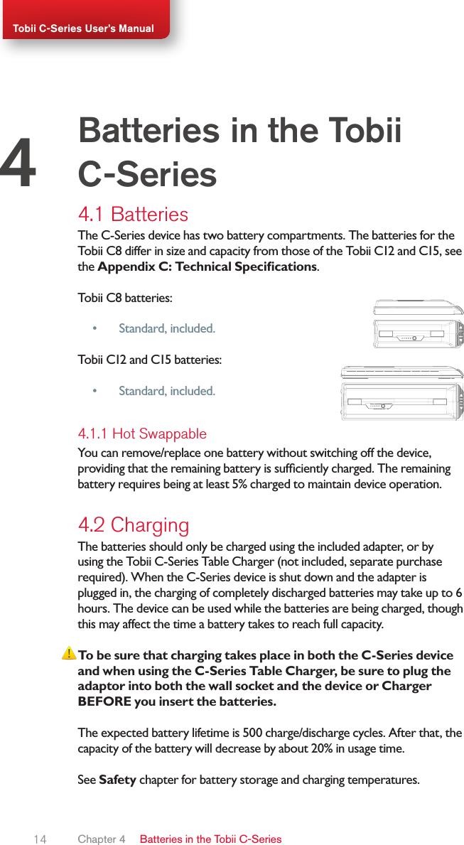 14Tobii C-Series User’s Manual4.1 BatteriesThe C-Series device has two battery compartments. The batteries for the  Tobii C8 differ in size and capacity from those of the Tobii C12 and C15, see the Appendix C: Technical Specications.Tobii C8 batteries:• Standard, included. Tobii C12 and C15 batteries:• Standard, included. 4.1.1 Hot SwappableYou can remove/replace one battery without switching off the device, providing that the remaining battery is sufciently charged. The remaining battery requires being at least 5% charged to maintain device operation.4.2 ChargingThe batteries should only be charged using the included adapter, or by using the Tobii C-Series Table Charger (not included, separate purchase required). When the C-Series device is shut down and the adapter is plugged in, the charging of completely discharged batteries may take up to 6 hours. The device can be used while the batteries are being charged, though this may affect the time a battery takes to reach full capacity.To be sure that charging takes place in both the C-Series device and when using the C-Series Table Charger, be sure to plug the adaptor into both the wall socket and the device or Charger BEFORE you insert the batteries.The expected battery lifetime is 500 charge/discharge cycles. After that, the capacity of the battery will decrease by about 20% in usage time.See Safety chapter for battery storage and charging temperatures.Batteries in the Tobii C-Series4Chapter 4   Batteries in the Tobii C-Series