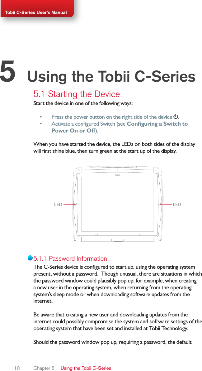 18Tobii C-Series User’s Manual5.1 Starting the DeviceStart the device in one of the following ways:• Press the power button on the right side of the device  .• Activate a congured Switch (see Conguring a Switch to Power On or Off).When you have started the device, the LEDs on both sides of the display will rst shine blue, then turn green at the start up of the display.LED LED5.1.1 Password InformationThe C-Series device is congured to start up, using the operating system present, without a password.  Though unusual, there are situations in which the password window could plausibly pop up; for example, when creating a new user in the operating system, when returning from the operating system’s sleep mode or when downloading software updates from the internet.  Be aware that creating a new user and downloading updates from the internet could possibly compromise the system and software settings of the operating system that have been set and installed at Tobii Technology.  Should the password window pop up, requiring a password, the default Using the Tobii C-Series5Chapter 5   Using the Tobii C-Series