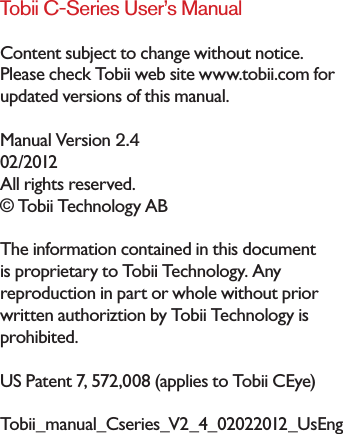 Tobii C-Series User’s ManualContent subject to change without notice. Please check Tobii web site www.tobii.com for updated versions of this manual.Manual Version 2.402/2012All rights reserved.© Tobii Technology ABThe information contained in this document is proprietary to Tobii Technology. Any reproduction in part or whole without prior written authoriztion by Tobii Technology is prohibited.US Patent 7, 572,008 (applies to Tobii CEye)Tobii_manual_Cseries_V2_4_02022012_UsEng