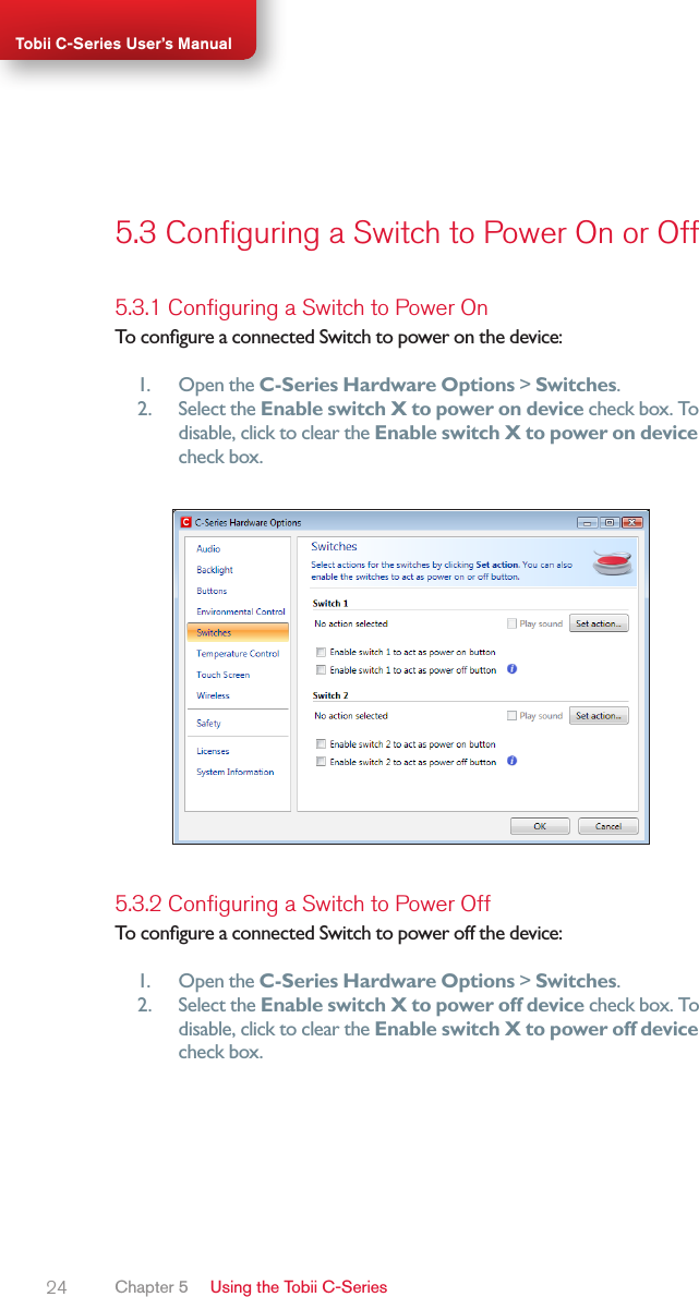 24Tobii C-Series User’s Manual5.3 Conﬁguring a Switch to Power On or Off5.3.1 Conﬁguring a Switch to Power OnTo congure a connected Switch to power on the device:1.  Open the C-Series Hardware Options &gt; Switches.2.  Select the Enable switch X to power on device check box. To disable, click to clear the Enable switch X to power on device check box.5.3.2 Conﬁguring a Switch to Power OffTo congure a connected Switch to power off the device:1.  Open the C-Series Hardware Options &gt; Switches.2.  Select the Enable switch X to power off device check box. To disable, click to clear the Enable switch X to power off device check box.Chapter 5   Using the Tobii C-Series