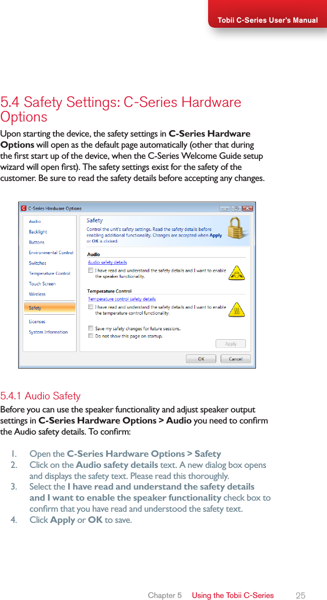 25Tobii C-Series User’s Manual5.4 Safety Settings: C-Series Hardware  OptionsUpon starting the device, the safety settings in C-Series Hardware Options will open as the default page automatically (other that during the rst start up of the device, when the C-Series Welcome Guide setup wizard will open rst). The safety settings exist for the safety of the customer. Be sure to read the safety details before accepting any changes.5.4.1 Audio SafetyBefore you can use the speaker functionality and adjust speaker output settings in C-Series Hardware Options &gt; Audio you need to conrm the Audio safety details. To conrm:1.  Open the C-Series Hardware Options &gt; Safety2.  Click on the Audio safety details text. A new dialog box opens and displays the safety text. Please read this thoroughly.3.  Select the I have read and understand the safety details and I want to enable the speaker functionality check box to conrm that you have read and understood the safety text.4.  Click Apply or OK to save.Chapter 5   Using the Tobii C-Series