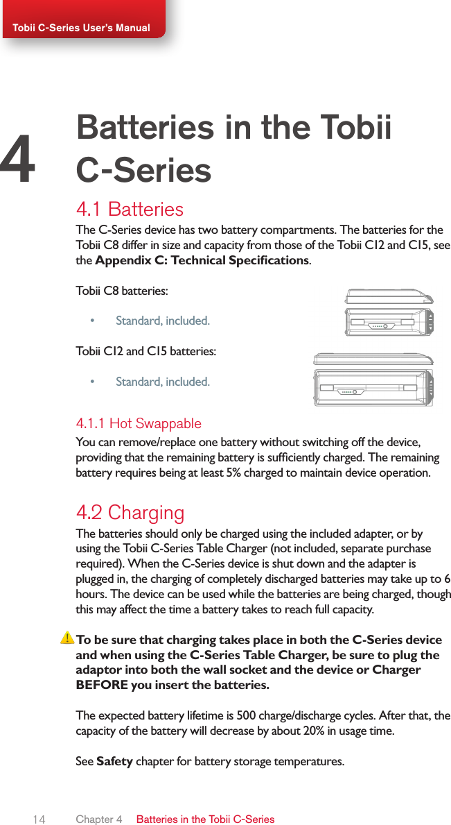 14Tobii C-Series User’s Manual4.1 BatteriesThe C-Series device has two battery compartments. The batteries for the  Tobii C8 differ in size and capacity from those of the Tobii C12 and C15, see the Appendix C: Technical Specications.Tobii C8 batteries:•  Standard, included. Tobii C12 and C15 batteries:•  Standard, included. 4.1.1 Hot SwappableYou can remove/replace one battery without switching off the device, providing that the remaining battery is sufciently charged. The remaining battery requires being at least 5% charged to maintain device operation.4.2 ChargingThe batteries should only be charged using the included adapter, or by using the Tobii C-Series Table Charger (not included, separate purchase required). When the C-Series device is shut down and the adapter is plugged in, the charging of completely discharged batteries may take up to 6 hours. The device can be used while the batteries are being charged, though this may affect the time a battery takes to reach full capacity.To be sure that charging takes place in both the C-Series device and when using the C-Series Table Charger, be sure to plug the adaptor into both the wall socket and the device or Charger BEFORE you insert the batteries.The expected battery lifetime is 500 charge/discharge cycles. After that, the capacity of the battery will decrease by about 20% in usage time.See Safety chapter for battery storage temperatures.Batteries in the Tobii C-Series4Chapter 4   Batteries in the Tobii C-Series