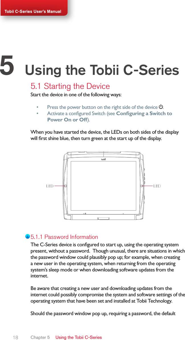 18Tobii C-Series User’s Manual5.1 Starting the DeviceStart the device in one of the following ways:•  Press the power button on the right side of the device  .•  Activate a congured Switch (see Conguring a Switch to Power On or Off).When you have started the device, the LEDs on both sides of the display will rst shine blue, then turn green at the start up of the display.5.1.1 Password InformationThe C-Series device is congured to start up, using the operating system present, without a password.  Though unusual, there are situations in which the password window could plausibly pop up; for example, when creating a new user in the operating system, when returning from the operating system’s sleep mode or when downloading software updates from the internet.  Be aware that creating a new user and downloading updates from the internet could possibly compromise the system and software settings of the operating system that have been set and installed at Tobii Technology.  Should the password window pop up, requiring a password, the default Using the Tobii C-Series5Chapter 5   Using the Tobii C-Series