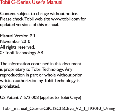 Tobii C-Series User’s ManualContent subject to change without notice. Please check Tobii web site www.tobii.com for updated versions of this manual.November 2010All rights reserved.© Tobii Technology ABThe information contained in this document is proprietary to Tobii Technology. Any reproduction in part or whole without prior written authoriztion by Tobii Technology is prohibited.US Patent 7, 572,008 (applies to Tobii CEye)Manual Version 2.1Tobii_manual_CseriesC8C12C15CEye_V2_1_192010_UsEng