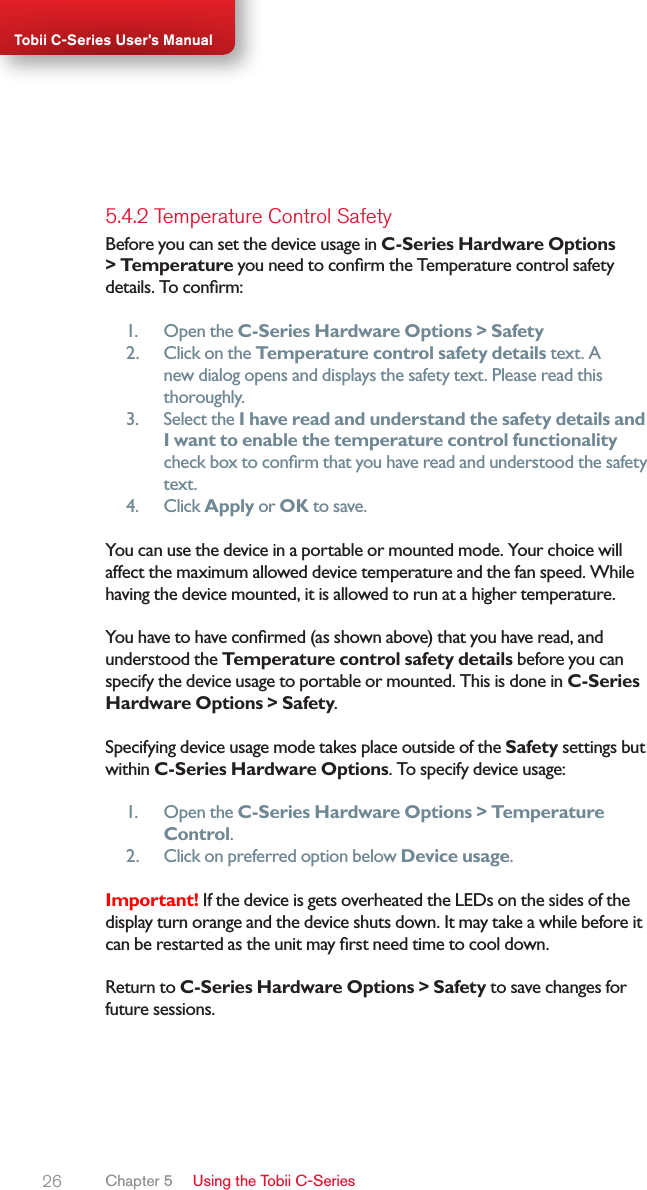 26Tobii C-Series User’s Manual5.4.2 Temperature Control SafetyBefore you can set the device usage in C-Series Hardware Options &gt; Temperature you need to conrm the Temperature control safety details. To conrm:1.  Open the C-Series Hardware Options &gt; Safety2.  Click on the Temperature control safety details text. A new dialog opens and displays the safety text. Please read this thoroughly.3.  Select the I have read and understand the safety details and I want to enable the temperature control functionality check box to conrm that you have read and understood the safety text.4.  Click Apply or OK to save.You can use the device in a portable or mounted mode. Your choice will affect the maximum allowed device temperature and the fan speed. While having the device mounted, it is allowed to run at a higher temperature.You have to have conrmed (as shown above) that you have read, and understood the Temperature control safety details before you can specify the device usage to portable or mounted. This is done in C-Series Hardware Options &gt; Safety.Specifying device usage mode takes place outside of the Safety settings but within C-Series Hardware Options. To specify device usage:1.  Open the C-Series Hardware Options &gt; Temperature Control.2.  Click on preferred option below Device usage.Important! If the device is gets overheated the LEDs on the sides of the display turn orange and the device shuts down. It may take a while before it can be restarted as the unit may rst need time to cool down.Return to C-Series Hardware Options &gt; Safety to save changes for future sessions.Chapter 5   Using the Tobii C-Series