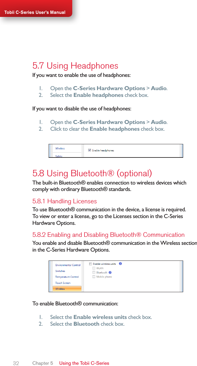 32Tobii C-Series User’s Manual5.7 Using HeadphonesIf you want to enable the use of headphones:1.  Open the C-Series Hardware Options &gt; Audio.2.  Select the Enable headphones check box.If you want to disable the use of headphones:1.  Open the C-Series Hardware Options &gt; Audio.2.  Click to clear the Enable headphones check box.5.8 Using Bluetooth® (optional)The built-in Bluetooth® enables connection to wireless devices which comply with ordinary Bluetooth® standards.5.8.1 Handling Licenses To use Bluetooth® communication in the device, a license is required. To view or enter a license, go to the Licenses section in the C-Series Hardware Options.5.8.2 Enabling and Disabling Bluetooth® CommunicationYou enable and disable Bluetooth® communication in the Wireless section in the C-Series Hardware Options.To enable Bluetooth® communication:1.  Select the Enable wireless units check box.2.  Select the Bluetooth check box.Chapter 5   Using the Tobii C-Series