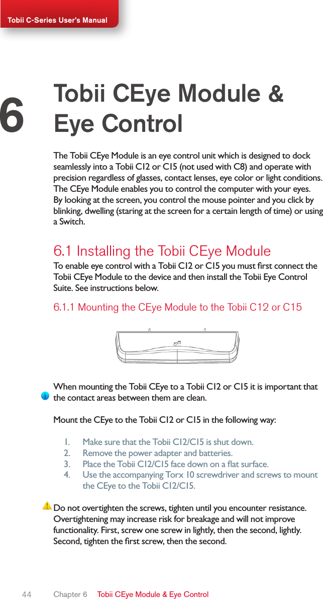 44Tobii C-Series User’s ManualThe Tobii CEye Module is an eye control unit which is designed to dock seamlessly into a Tobii C12 or C15 (not used with C8) and operate with precision regardless of glasses, contact lenses, eye color or light conditions. The CEye Module enables you to control the computer with your eyes. By looking at the screen, you control the mouse pointer and you click by blinking, dwelling (staring at the screen for a certain length of time) or using a Switch.6.1 Installing the Tobii CEye ModuleTo enable eye control with a Tobii C12 or C15 you must rst connect the Tobii CEye Module to the device and then install the Tobii Eye Control Suite. See instructions below.6.1.1 Mounting the CEye Module to the Tobii C12 or C15When mounting the Tobii CEye to a Tobii C12 or C15 it is important that the contact areas between them are clean.Mount the CEye to the Tobii C12 or C15 in the following way:1.  Make sure that the Tobii C12/C15 is shut down.2.  Remove the power adapter and batteries.3.  Place the Tobii C12/C15 face down on a at surface.4.  Use the accompanying Torx 10 screwdriver and screws to mount the CEye to the Tobii C12/C15.Do not overtighten the screws, tighten until you encounter resistance. Overtightening may increase risk for breakage and will not improve functionality. First, screw one screw in lightly, then the second, lightly. Second, tighten the rst screw, then the second.Tobii CEye Module &amp; Eye Control6Chapter 6   Tobii CEye Module &amp; Eye Control