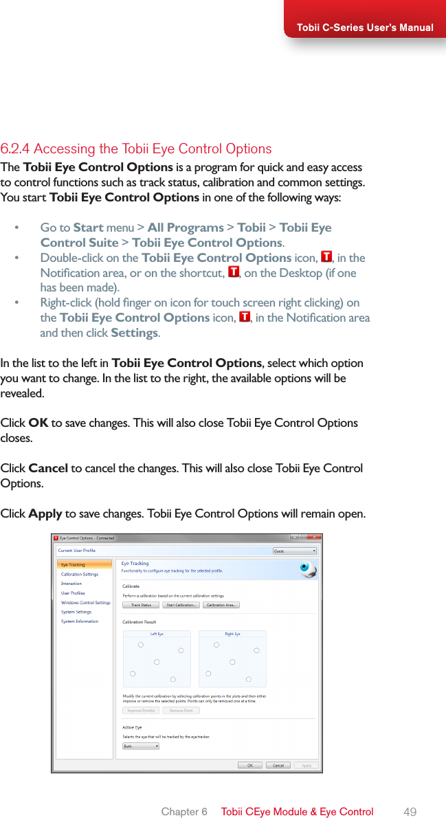 49Tobii C-Series User’s Manual6.2.4 Accessing the Tobii Eye Control OptionsThe Tobii Eye Control Options is a program for quick and easy access to control functions such as track status, calibration and common settings.You start Tobii Eye Control Options in one of the following ways: •  Go to Start menu &gt; All Programs &gt; Tobii &gt; Tobii Eye Control Suite &gt; Tobii Eye Control Options.•  Double-click on the Tobii Eye Control Options icon,  , in the Notication area, or on the shortcut,  , on the Desktop (if one has been made).•  Right-click (hold nger on icon for touch screen right clicking) on the Tobii Eye Control Options icon,  , in the Notication area and then click Settings.In the list to the left in Tobii Eye Control Options, select which option you want to change. In the list to the right, the available options will be revealed. Click OK to save changes. This will also close Tobii Eye Control Options closes. Click Cancel to cancel the changes. This will also close Tobii Eye Control Options.Click Apply to save changes. Tobii Eye Control Options will remain open.Chapter 6   Tobii CEye Module &amp; Eye Control 