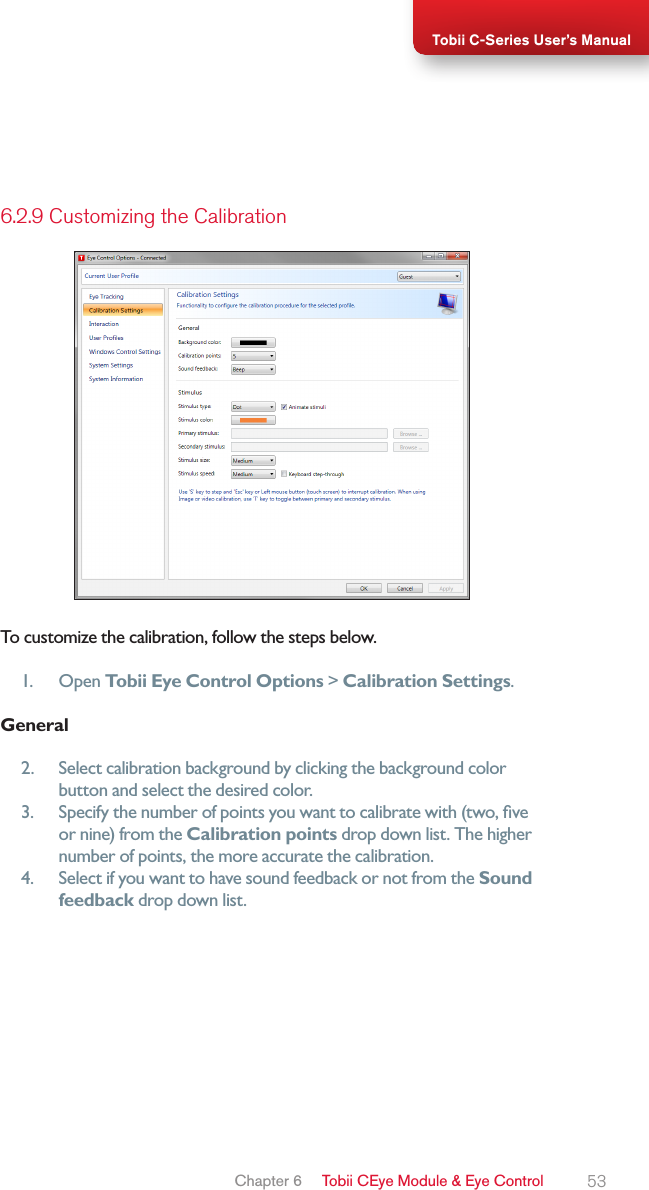 53Tobii C-Series User’s Manual6.2.9 Customizing the CalibrationTo customize the calibration, follow the steps below.1.  Open Tobii Eye Control Options &gt; Calibration Settings.General2.  Select calibration background by clicking the background color button and select the desired color.3.  Specify the number of points you want to calibrate with (two, ve or nine) from the Calibration points drop down list. The higher number of points, the more accurate the calibration.4.  Select if you want to have sound feedback or not from the Sound feedback drop down list.Chapter 6   Tobii CEye Module &amp; Eye Control 