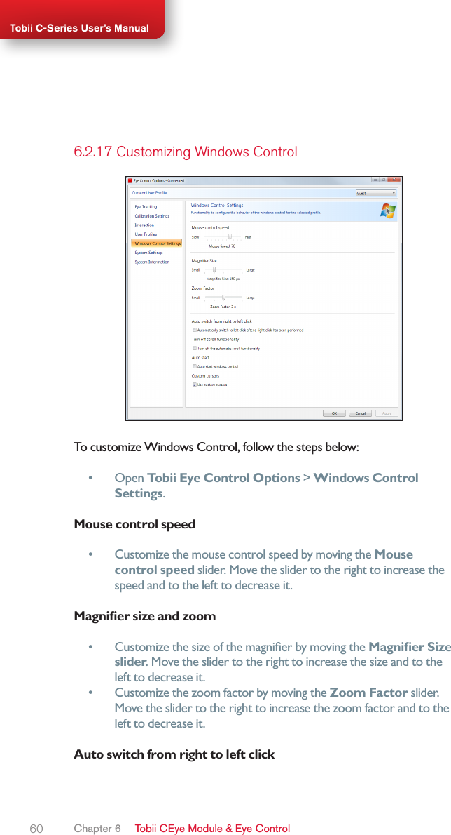 60Tobii C-Series User’s Manual6.2.17 Customizing Windows ControlTo customize Windows Control, follow the steps below:•  Open Tobii Eye Control Options &gt; Windows Control Settings.Mouse control speed•  Customize the mouse control speed by moving the Mouse control speed slider. Move the slider to the right to increase the speed and to the left to decrease it.Magnier size and zoom•  Customize the size of the magnier by moving the Magnier Size slider. Move the slider to the right to increase the size and to the left to decrease it.•  Customize the zoom factor by moving the Zoom Factor slider. Move the slider to the right to increase the zoom factor and to the left to decrease it.Auto switch from right to left clickChapter 6   Tobii CEye Module &amp; Eye Control