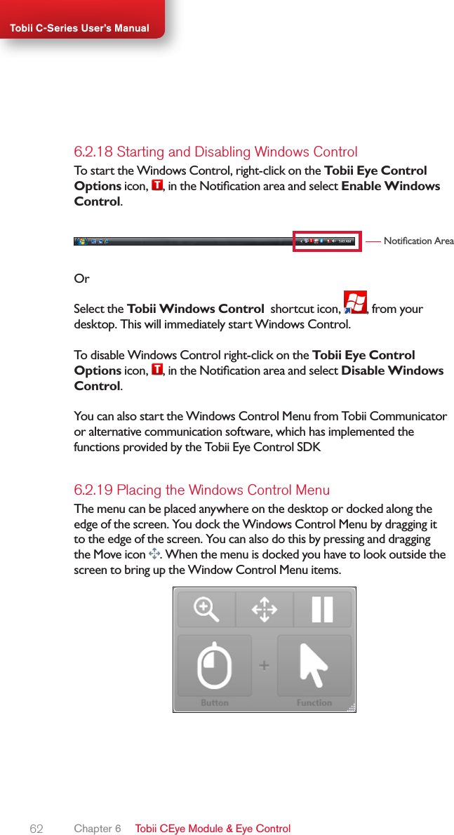 62Tobii C-Series User’s Manual6.2.18 Starting and Disabling Windows ControlTo start the Windows Control, right-click on the Tobii Eye Control Options icon, , in the Notication area and select Enable Windows Control.Notication AreaOrSelect the Tobii Windows Control  shortcut icon,  , from your desktop. This will immediately start Windows Control.To disable Windows Control right-click on the Tobii Eye Control Options icon, , in the Notication area and select Disable Windows Control.You can also start the Windows Control Menu from Tobii Communicator or alternative communication software, which has implemented the functions provided by the Tobii Eye Control SDK6.2.19 Placing the Windows Control MenuThe menu can be placed anywhere on the desktop or docked along the edge of the screen. You dock the Windows Control Menu by dragging it to the edge of the screen. You can also do this by pressing and dragging the Move icon  . When the menu is docked you have to look outside the screen to bring up the Window Control Menu items.Chapter 6   Tobii CEye Module &amp; Eye Control
