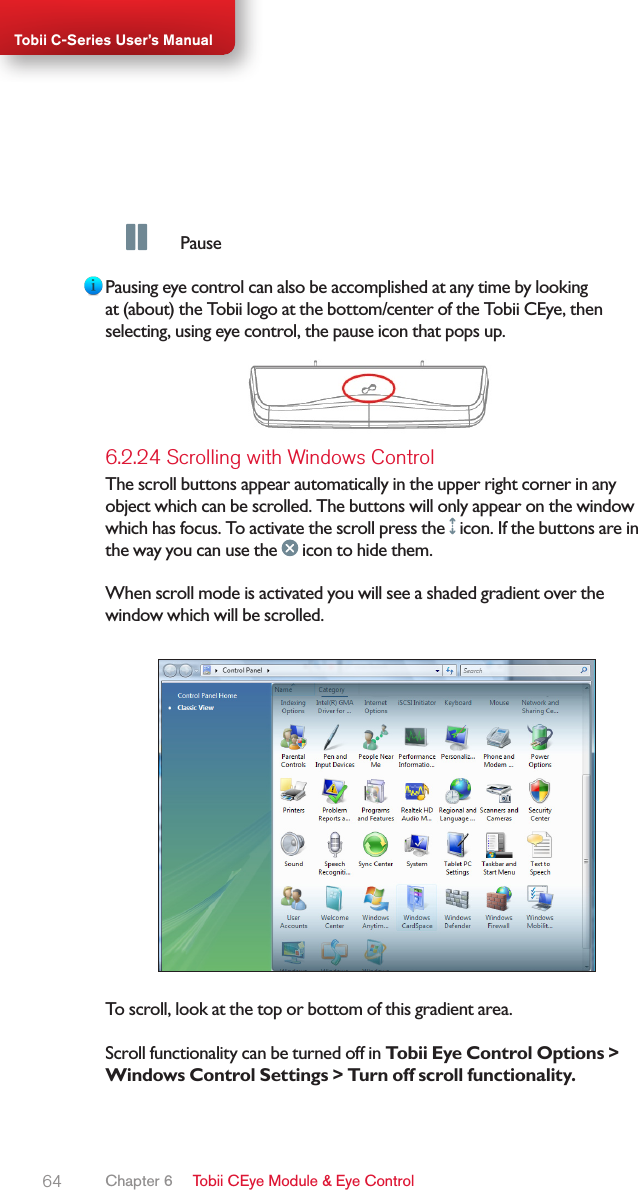 64Tobii C-Series User’s Manual  PausePausing eye control can also be accomplished at any time by looking at (about) the Tobii logo at the bottom/center of the Tobii CEye, then selecting, using eye control, the pause icon that pops up.6.2.24 Scrolling with Windows ControlThe scroll buttons appear automatically in the upper right corner in any object which can be scrolled. The buttons will only appear on the window which has focus. To activate the scroll press the   icon. If the buttons are in the way you can use the   icon to hide them.When scroll mode is activated you will see a shaded gradient over the window which will be scrolled.To scroll, look at the top or bottom of this gradient area.Scroll functionality can be turned off in Tobii Eye Control Options &gt; Windows Control Settings &gt; Turn off scroll functionality.Chapter 6   Tobii CEye Module &amp; Eye Control