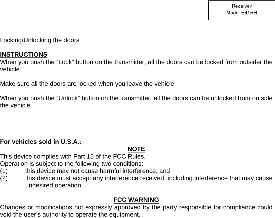  Receiver Model B41RH   Locking/Unlocking the doors  INSTRUCTIONS When you push the “Lock” button on the transmitter, all the doors can be locked from outsider the vehicle.  Make sure all the doors are locked when you leave the vehicle.  When you push the “Unlock” button on the transmitter, all the doors can be unlocked from outside the vehicle.     For vehicles sold in U.S.A.:  NOTE This device complies with Part 15 of the FCC Rules.     Operation is subject to the following two conditions: (1)  this device may not cause harmful interference, and   (2)  this device must accept any interference received, including interference that may cause undesired operation.   FCC WARNING Changes or modifications not expressly approved by the party responsible for compliance could void the user’s authority to operate the equipment.    