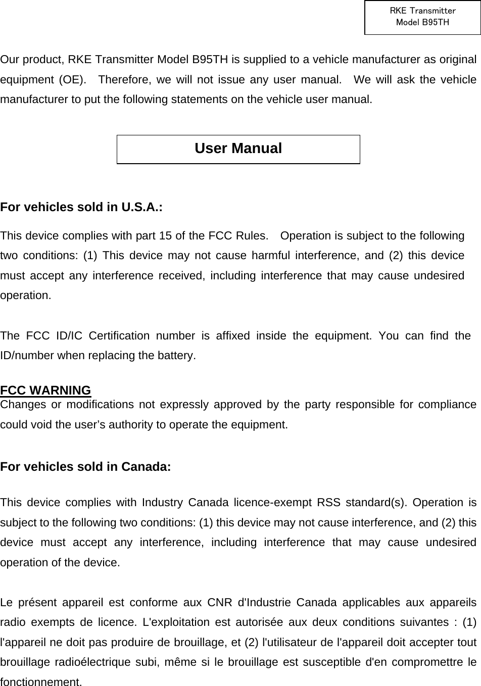  RKE Transmitter Model B95TH  Our product, RKE Transmitter Model B95TH is supplied to a vehicle manufacturer as original equipment (OE).  Therefore, we will not issue any user manual.  We will ask the vehicle manufacturer to put the following statements on the vehicle user manual.       For vehicles sold in U.S.A.:   This device complies with part 15 of the FCC Rules.    Operation is subject to the following two conditions: (1) This device may not cause harmful interference, and (2) this device must accept any interference received, including interference that may cause undesired operation.  The FCC ID/IC Certification number is affixed inside the equipment. You can find the ID/number when replacing the battery.  FCC WARNING Changes or modifications not expressly approved by the party responsible for compliance could void the user’s authority to operate the equipment.  For vehicles sold in Canada:  This device complies with Industry Canada licence-exempt RSS standard(s). Operation is subject to the following two conditions: (1) this device may not cause interference, and (2) this device must accept any interference, including interference that may cause undesired operation of the device.  Le présent appareil est conforme aux CNR d&apos;Industrie Canada applicables aux appareils radio exempts de licence. L&apos;exploitation est autorisée aux deux conditions suivantes : (1) l&apos;appareil ne doit pas produire de brouillage, et (2) l&apos;utilisateur de l&apos;appareil doit accepter tout brouillage radioélectrique subi, même si le brouillage est susceptible d&apos;en compromettre le fonctionnement.    User Manual 