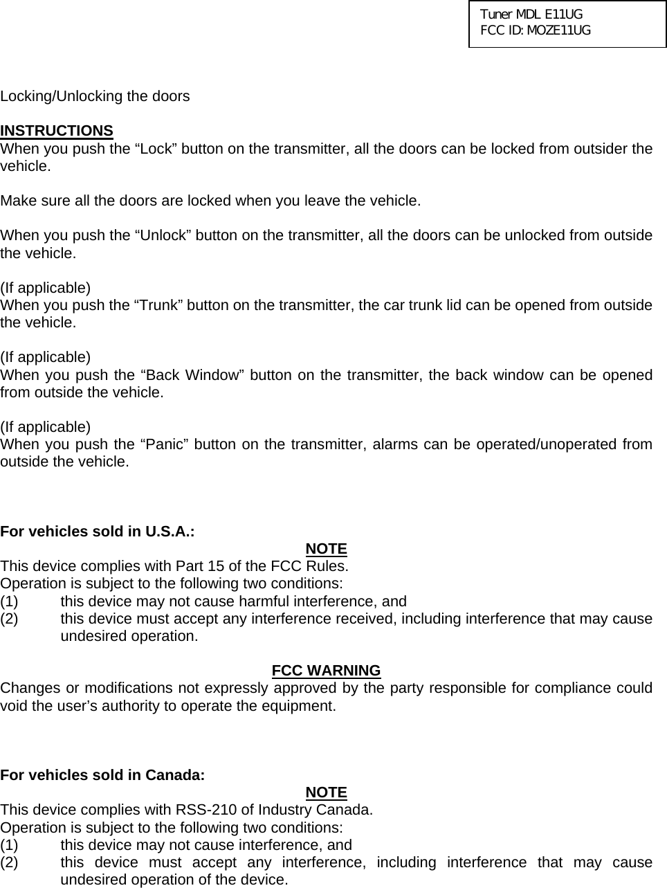  Tuner MDL E11UG FCC ID: MOZE11UG   Locking/Unlocking the doors  INSTRUCTIONS When you push the “Lock” button on the transmitter, all the doors can be locked from outsider the vehicle.  Make sure all the doors are locked when you leave the vehicle.  When you push the “Unlock” button on the transmitter, all the doors can be unlocked from outside the vehicle.  (If applicable) When you push the “Trunk” button on the transmitter, the car trunk lid can be opened from outside the vehicle.  (If applicable) When you push the “Back Window” button on the transmitter, the back window can be opened from outside the vehicle.  (If applicable) When you push the “Panic” button on the transmitter, alarms can be operated/unoperated from outside the vehicle.    For vehicles sold in U.S.A.:  NOTE This device complies with Part 15 of the FCC Rules.     Operation is subject to the following two conditions: (1)  this device may not cause harmful interference, and   (2)  this device must accept any interference received, including interference that may cause undesired operation.   FCC WARNING Changes or modifications not expressly approved by the party responsible for compliance could void the user’s authority to operate the equipment.    For vehicles sold in Canada:  NOTE This device complies with RSS-210 of Industry Canada.     Operation is subject to the following two conditions: (1)  this device may not cause interference, and   (2)  this device must accept any interference, including interference that may cause undesired operation of the device.    