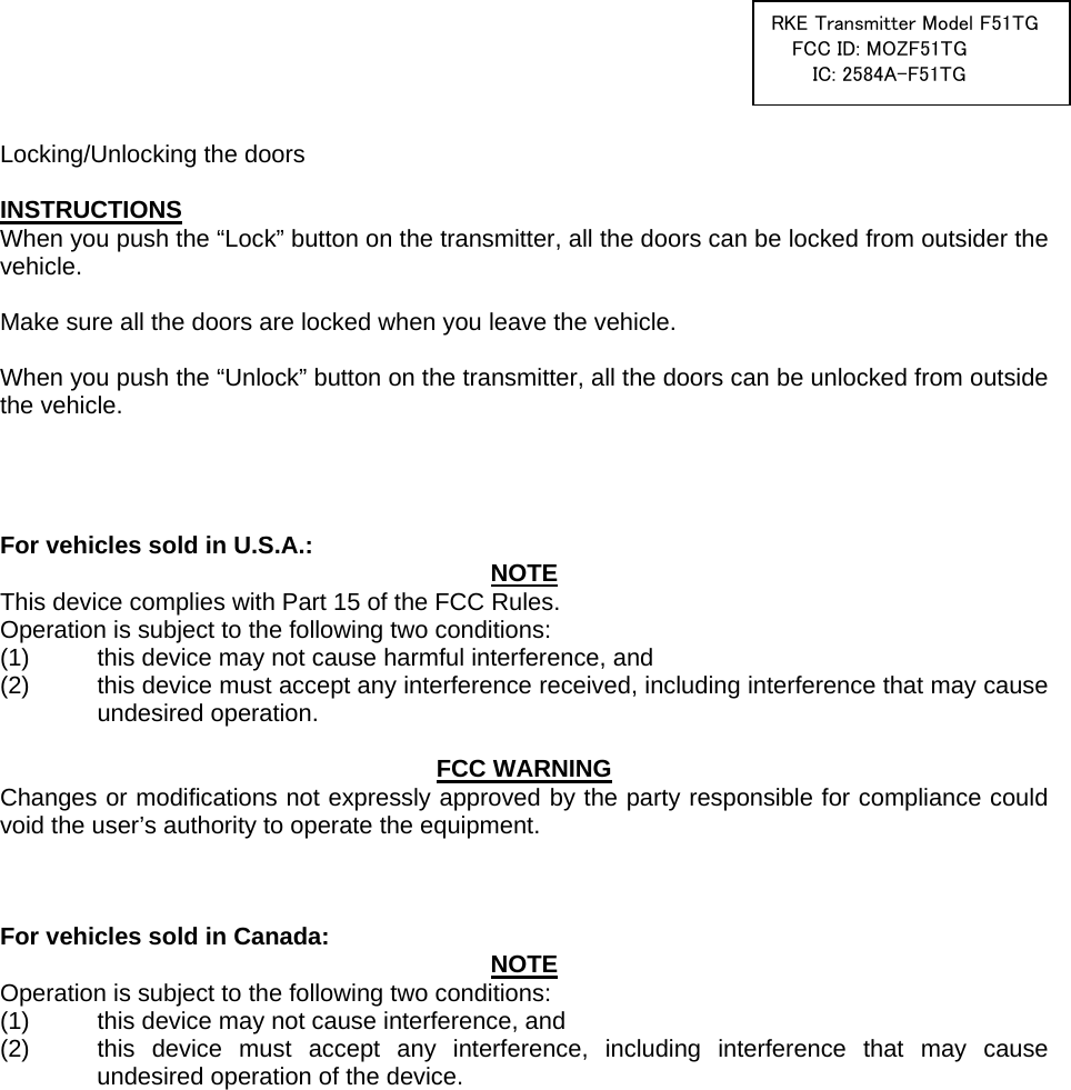  RKE Transmitter Model F51TGFCC ID: MOZF51TG IC: 2584A-F51TG   Locking/Unlocking the doors  INSTRUCTIONS When you push the “Lock” button on the transmitter, all the doors can be locked from outsider the vehicle.  Make sure all the doors are locked when you leave the vehicle.  When you push the “Unlock” button on the transmitter, all the doors can be unlocked from outside the vehicle.     For vehicles sold in U.S.A.:  NOTE This device complies with Part 15 of the FCC Rules.     Operation is subject to the following two conditions: (1)  this device may not cause harmful interference, and   (2)  this device must accept any interference received, including interference that may cause undesired operation.   FCC WARNING Changes or modifications not expressly approved by the party responsible for compliance could void the user’s authority to operate the equipment.    For vehicles sold in Canada:  NOTE Operation is subject to the following two conditions: (1)  this device may not cause interference, and   (2)  this device must accept any interference, including interference that may cause undesired operation of the device.   