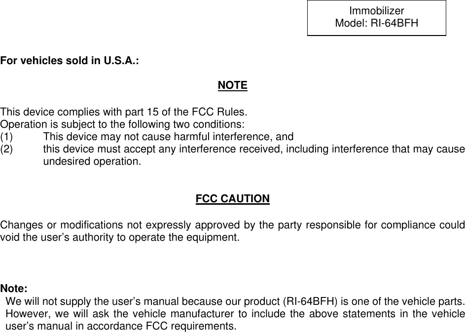 For vehicles sold in U.S.A.:  NOTE  This device complies with part 15 of the FCC Rules.     Operation is subject to the following two conditions: (1)  This device may not cause harmful interference, and   (2)  this device must accept any interference received, including interference that may cause undesired operation.   FCC CAUTION  Changes or modifications not expressly approved by the party responsible for compliance could void the user’s authority to operate the equipment.    Note:   We will not supply the user’s manual because our product (RI-64BFH) is one of the vehicle parts. However, we will ask the vehicle manufacturer to include the above statements in the vehicle user’s manual in accordance FCC requirements. Immobilizer Model: RI-64BFH 