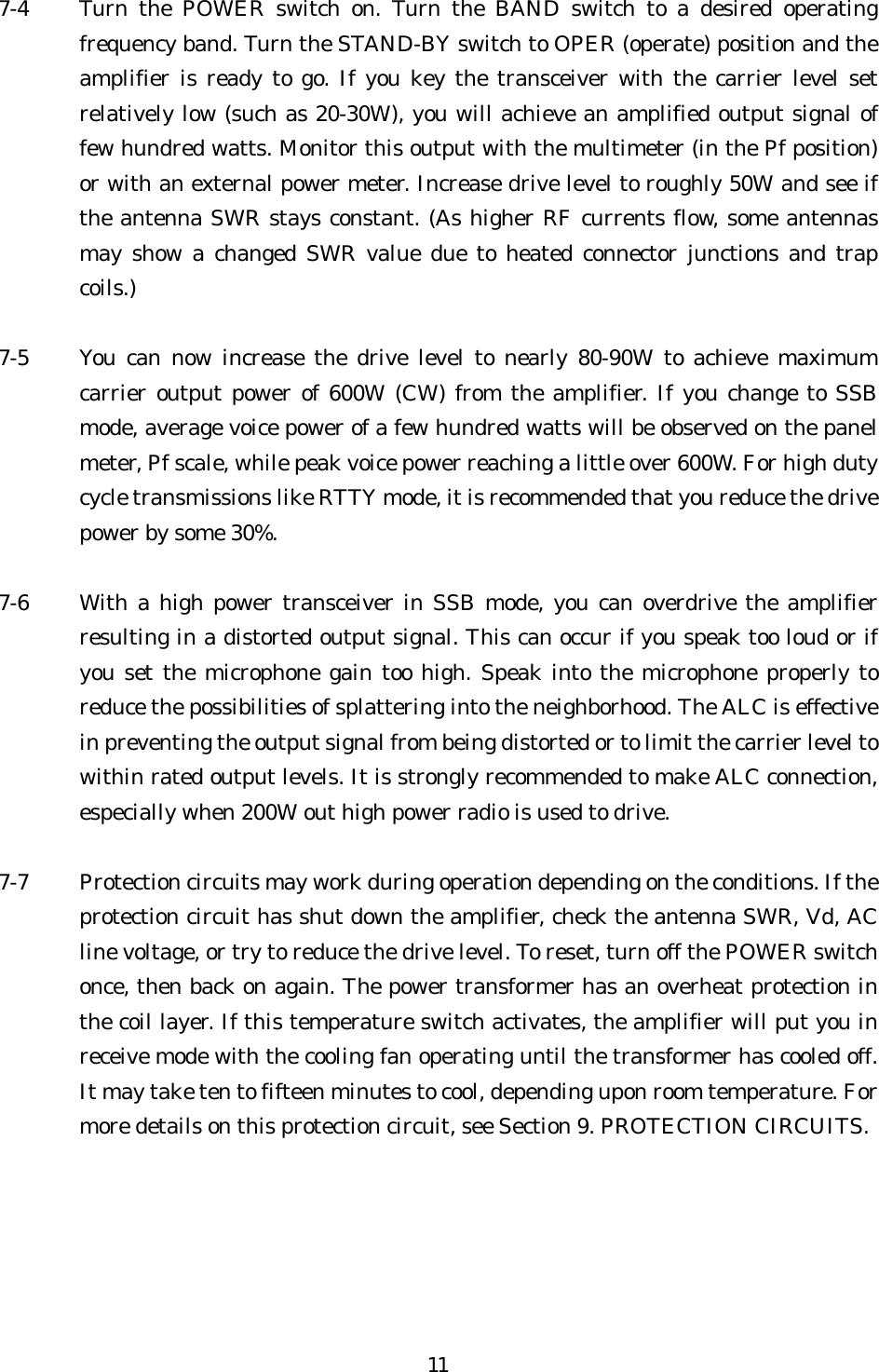 7-4  Turn the POWER switch on. Turn the BAND switch to a desired operating frequency band. Turn the STAND-BY switch to OPER (operate) position and the amplifier is ready to go. If you key the transceiver with the carrier level set relatively low (such as 20-30W), you will achieve an amplified output signal of few hundred watts. Monitor this output with the multimeter (in the Pf position) or with an external power meter. Increase drive level to roughly 50W and see if the antenna SWR stays constant. (As higher RF currents flow, some antennas may show a changed SWR value due to heated connector junctions and trap coils.)  7-5  You can now increase the drive level to nearly 80-90W to achieve maximum carrier output power of 600W (CW) from the amplifier. If you change to SSB mode, average voice power of a few hundred watts will be observed on the panel meter, Pf scale, while peak voice power reaching a little over 600W. For high duty cycle transmissions like RTTY mode, it is recommended that you reduce the drive power by some 30%.  7-6  With a high power transceiver in SSB mode, you can overdrive the amplifier resulting in a distorted output signal. This can occur if you speak too loud or if you set the microphone gain too high. Speak into the microphone properly to reduce the possibilities of splattering into the neighborhood. The ALC is effective in preventing the output signal from being distorted or to limit the carrier level to within rated output levels. It is strongly recommended to make ALC connection, especially when 200W out high power radio is used to drive.  7-7  Protection circuits may work during operation depending on the conditions. If the protection circuit has shut down the amplifier, check the antenna SWR, Vd, AC line voltage, or try to reduce the drive level. To reset, turn off the POWER switch once, then back on again. The power transformer has an overheat protection in the coil layer. If this temperature switch activates, the amplifier will put you in receive mode with the cooling fan operating until the transformer has cooled off. It may take ten to fifteen minutes to cool, depending upon room temperature. For more details on this protection circuit, see Section 9. PROTECTION CIRCUITS.   11 