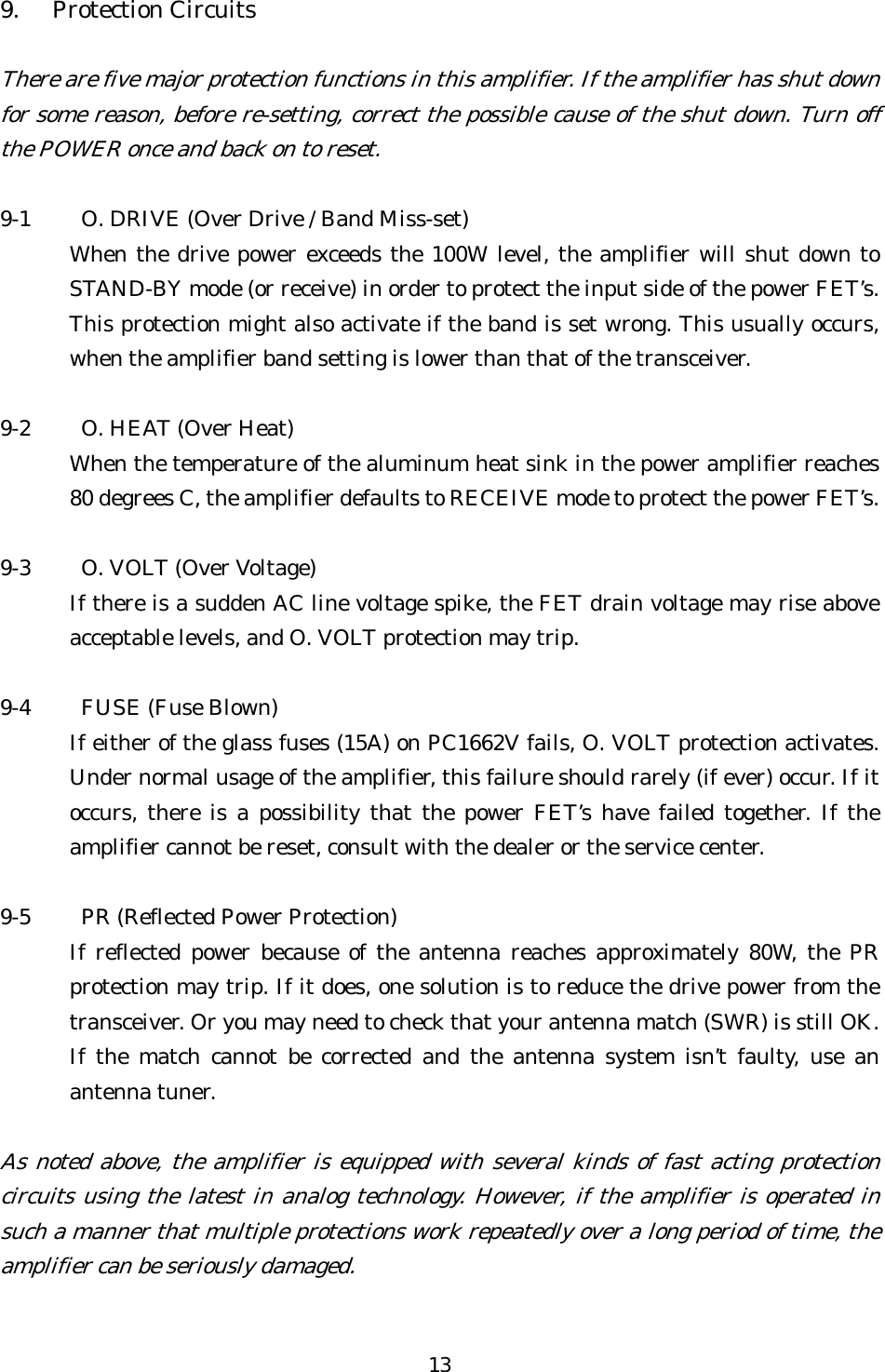 9. Protection Circuits  There are five major protection functions in this amplifier. If the amplifier has shu  down for some reason, before re-setting, correct the possible cause of the shut down. Turn offthe POWER once and back on to reset. t   9-1  O. DRIVE (Over Drive / Band Miss-set) When the drive power exceeds the 100W level, the amplifier will shut down to STAND-BY mode (or receive) in order to protect the input side of the power FET’s. This protection might also activate if the band is set wrong. This usually occurs, when the amplifier band setting is lower than that of the transceiver.  9-2  O. HEAT (Over Heat) When the temperature of the aluminum heat sink in the power amplifier reaches 80 degrees C, the amplifier defaults to RECEIVE mode to protect the power FET’s.    9-3  O. VOLT (Over Voltage) If there is a sudden AC line voltage spike, the FET drain voltage may rise above acceptable levels, and O. VOLT protection may trip.  9-4  FUSE (Fuse Blown) If either of the glass fuses (15A) on PC1662V fails, O. VOLT protection activates. Under normal usage of the amplifier, this failure should rarely (if ever) occur. If it occurs, there is a possibility that the power FET’s have failed together. If the amplifier cannot be reset, consult with the dealer or the service center.  9-5  PR (Reflected Power Protection) If reflected power because of the antenna reaches approximately 80W, the PR protection may trip. If it does, one solution is to reduce the drive power from the transceiver. Or you may need to check that your antenna match (SWR) is still OK. If the match cannot be corrected and the antenna system isn’t faulty, use an antenna tuner.  As noted above, the amplifier is equipped with several kinds of fast acting protection circuits using the latest in analog technology. However, if the amplifier is operated insuch a manner that multiple protections work repeatedly over a long period of time, the amplifier can be seriously damaged. 13 