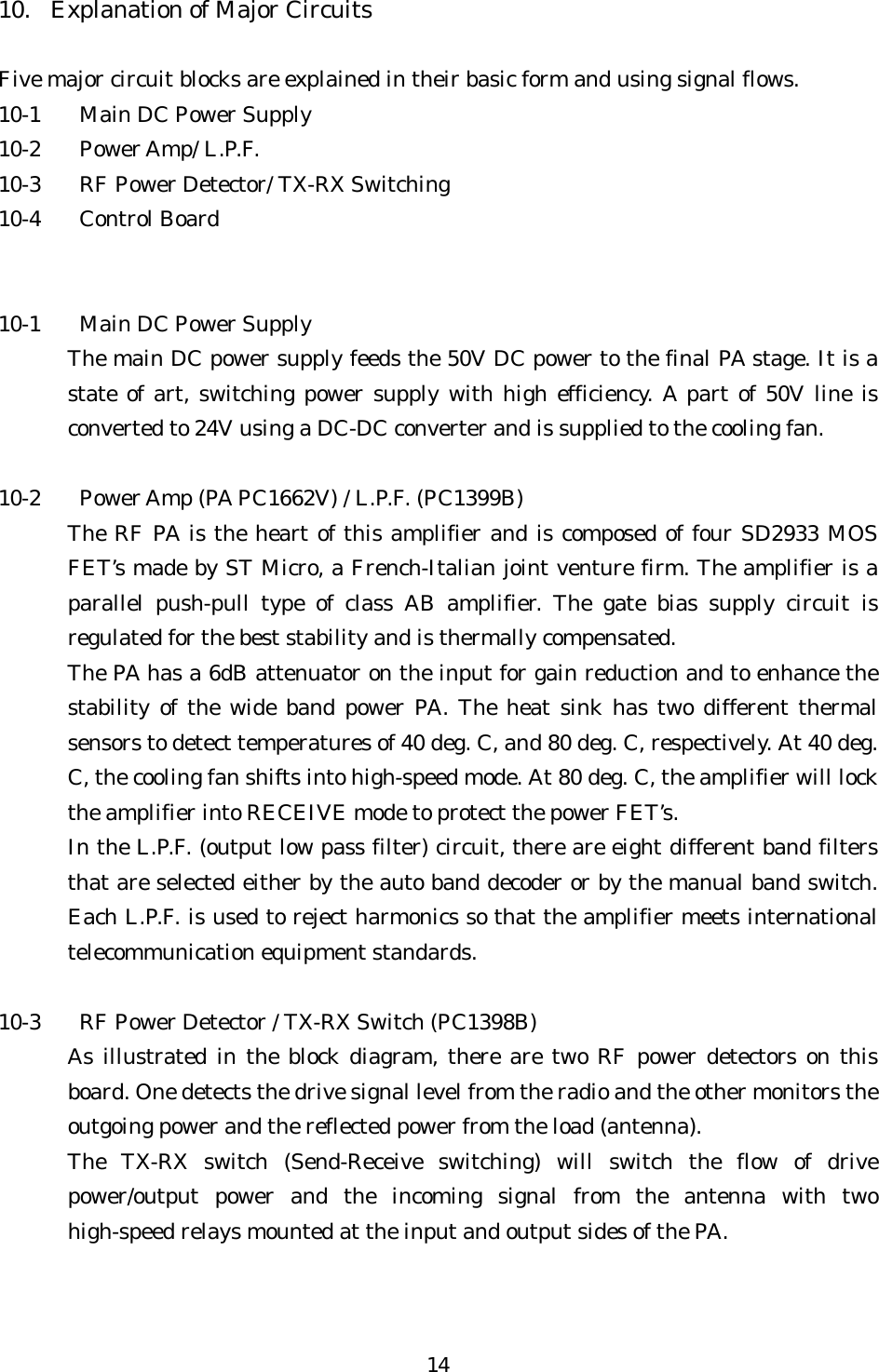 10.  Explanation of Major Circuits  Five major circuit blocks are explained in their basic form and using signal flows. 10-1  Main DC Power Supply 10-2 Power Amp/ L.P.F. 10-3  RF Power Detector/ TX-RX Switching 10-4 Control Board   10-1  Main DC Power Supply The main DC power supply feeds the 50V DC power to the final PA stage. It is a state of art, switching power supply with high efficiency. A part of 50V line is converted to 24V using a DC-DC converter and is supplied to the cooling fan.  10-2  Power Amp (PA PC1662V) / L.P.F. (PC1399B) The RF PA is the heart of this amplifier and is composed of four SD2933 MOS FET’s made by ST Micro, a French-Italian joint venture firm. The amplifier is a parallel push-pull type of class AB amplifier. The gate bias supply circuit is regulated for the best stability and is thermally compensated. The PA has a 6dB attenuator on the input for gain reduction and to enhance the stability of the wide band power PA. The heat sink has two different thermal sensors to detect temperatures of 40 deg. C, and 80 deg. C, respectively. At 40 deg. C, the cooling fan shifts into high-speed mode. At 80 deg. C, the amplifier will lock the amplifier into RECEIVE mode to protect the power FET’s. In the L.P.F. (output low pass filter) circuit, there are eight different band filters that are selected either by the auto band decoder or by the manual band switch. Each L.P.F. is used to reject harmonics so that the amplifier meets international telecommunication equipment standards.  10-3  RF Power Detector / TX-RX Switch (PC1398B) As illustrated in the block diagram, there are two RF power detectors on this board. One detects the drive signal level from the radio and the other monitors the outgoing power and the reflected power from the load (antenna). The TX-RX switch (Send-Receive switching) will switch the flow of drive power/output power and the incoming signal from the antenna with two high-speed relays mounted at the input and output sides of the PA. 14 