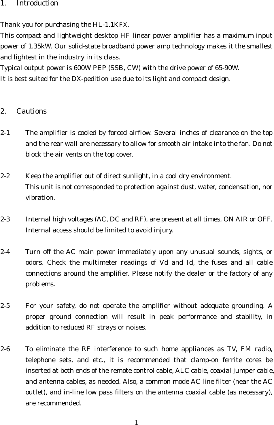 1. Introduction  Thank you for purchasing the HL-1.1KFX. This compact and lightweight desktop HF linear power amplifier has a maximum input power of 1.35kW. Our solid-state broadband power amp technology makes it the smallest and lightest in the industry in its class. Typical output power is 600W PEP (SSB, CW) with the drive power of 65-90W. It is best suited for the DX-pedition use due to its light and compact design.   2. Cautions  2-1  The amplifier is cooled by forced airflow. Several inches of clearance on the top and the rear wall are necessary to allow for smooth air intake into the fan. Do not block the air vents on the top cover.  2-2  Keep the amplifier out of direct sunlight, in a cool dry environment. This unit is not corresponded to protection against dust, water, condensation, nor vibration.  2-3  Internal high voltages (AC, DC and RF), are present at all times, ON AIR or OFF. Internal access should be limited to avoid injury.  2-4  Turn off the AC main power immediately upon any unusual sounds, sights, or odors. Check the multimeter readings of Vd and Id, the fuses and all cable connections around the amplifier. Please notify the dealer or the factory of any problems.  2-5  For your safety, do not operate the amplifier without adequate grounding. A proper ground connection will result in peak performance and stability, in addition to reduced RF strays or noises.  2-6  To eliminate the RF interference to such home appliances as TV, FM radio, telephone sets, and etc., it is recommended that clamp-on ferrite cores be inserted at both ends of the remote control cable, ALC cable, coaxial jumper cable, and antenna cables, as needed. Also, a common mode AC line filter (near the AC outlet), and in-line low pass filters on the antenna coaxial cable (as necessary), are recommended. 1 