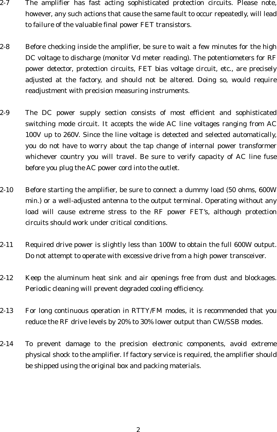 2-7  The amplifier has fast acting sophisticated protection circuits. Please note, however, any such actions that cause the same fault to occur repeatedly, will lead to failure of the valuable final power FET transistors.  2-8  Before checking inside the amplifier, be sure to wait a few minutes for the high DC voltage to discharge (monitor Vd meter reading). The potentiometers for RF power detector, protection circuits, FET bias voltage circuit, etc., are precisely adjusted at the factory, and should not be altered. Doing so, would require readjustment with precision measuring instruments.  2-9  The DC power supply section consists of most efficient and sophisticated switching mode circuit. It accepts the wide AC line voltages ranging from AC 100V up to 260V. Since the line voltage is detected and selected automatically, you do not have to worry about the tap change of internal power transformer whichever country you will travel. Be sure to verify capacity of AC line fuse before you plug the AC power cord into the outlet.  2-10  Before starting the amplifier, be sure to connect a dummy load (50 ohms, 600W min.) or a well-adjusted antenna to the output terminal. Operating without any load will cause extreme stress to the RF power FET’s, although protection circuits should work under critical conditions.  2-11  Required drive power is slightly less than 100W to obtain the full 600W output. Do not attempt to operate with excessive drive from a high power transceiver.  2-12  Keep the aluminum heat sink and air openings free from dust and blockages. Periodic cleaning will prevent degraded cooling efficiency.  2-13  For long continuous operation in RTTY/FM modes, it is recommended that you reduce the RF drive levels by 20% to 30% lower output than CW/SSB modes.  2-14  To prevent damage to the precision electronic components, avoid extreme physical shock to the amplifier. If factory service is required, the amplifier should be shipped using the original box and packing materials.  2 