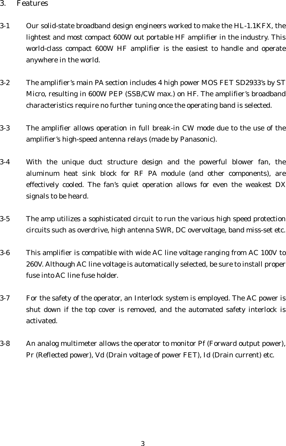 3. Features  3-1  Our solid-state broadband design engineers worked to make the HL-1.1KFX, the lightest and most compact 600W out portable HF amplifier in the industry. This world-class compact 600W HF amplifier is the easiest to handle and operate anywhere in the world.  3-2  The amplifier’s main PA section includes 4 high power MOS FET SD2933’s by ST Micro, resulting in 600W PEP (SSB/CW max.) on HF. The amplifier’s broadband characteristics require no further tuning once the operating band is selected.  3-3  The amplifier allows operation in full break-in CW mode due to the use of the amplifier’s high-speed antenna relays (made by Panasonic).  3-4  With the unique duct structure design and the powerful blower fan, the aluminum heat sink block for RF PA module (and other components), are effectively cooled. The fan’s quiet operation allows for even the weakest DX signals to be heard.  3-5  The amp utilizes a sophisticated circuit to run the various high speed protection circuits such as overdrive, high antenna SWR, DC overvoltage, band miss-set etc.  3-6  This amplifier is compatible with wide AC line voltage ranging from AC 100V to 260V. Although AC line voltage is automatically selected, be sure to install proper fuse into AC line fuse holder.  3-7  For the safety of the operator, an Interlock system is employed. The AC power is shut down if the top cover is removed, and the automated safety interlock is activated.  3-8  An analog multimeter allows the operator to monitor Pf (Forward output power), Pr (Reflected power), Vd (Drain voltage of power FET), Id (Drain current) etc.  3 