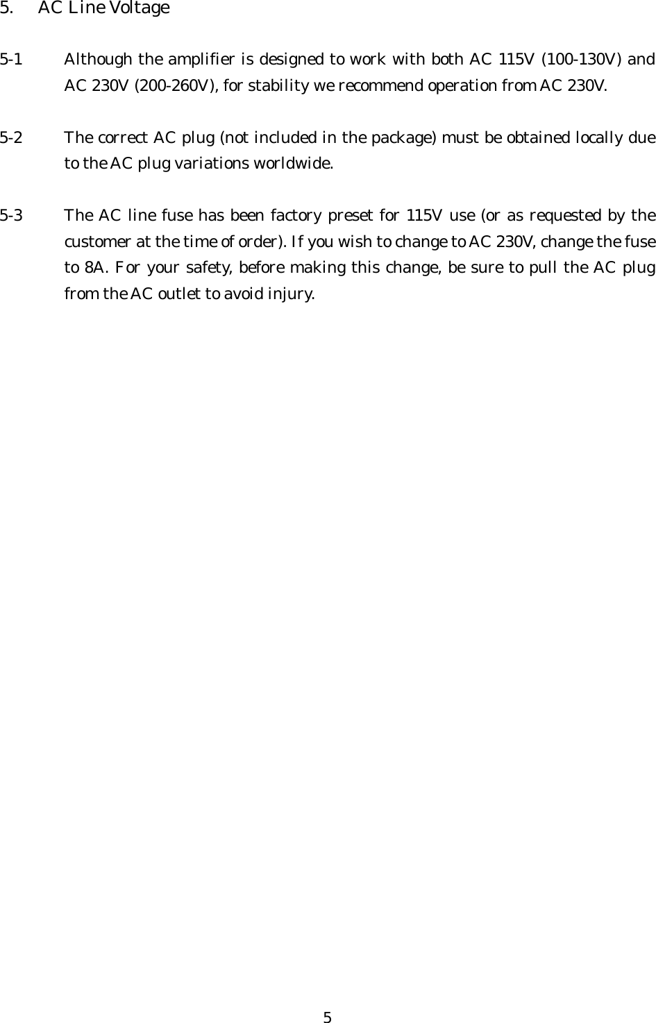 5.  AC Line Voltage  5-1  Although the amplifier is designed to work with both AC 115V (100-130V) and AC 230V (200-260V), for stability we recommend operation from AC 230V.  5-2  The correct AC plug (not included in the package) must be obtained locally due to the AC plug variations worldwide.  5-3  The AC line fuse has been factory preset for 115V use (or as requested by the customer at the time of order). If you wish to change to AC 230V, change the fuse to 8A. For your safety, before making this change, be sure to pull the AC plug from the AC outlet to avoid injury.   5 