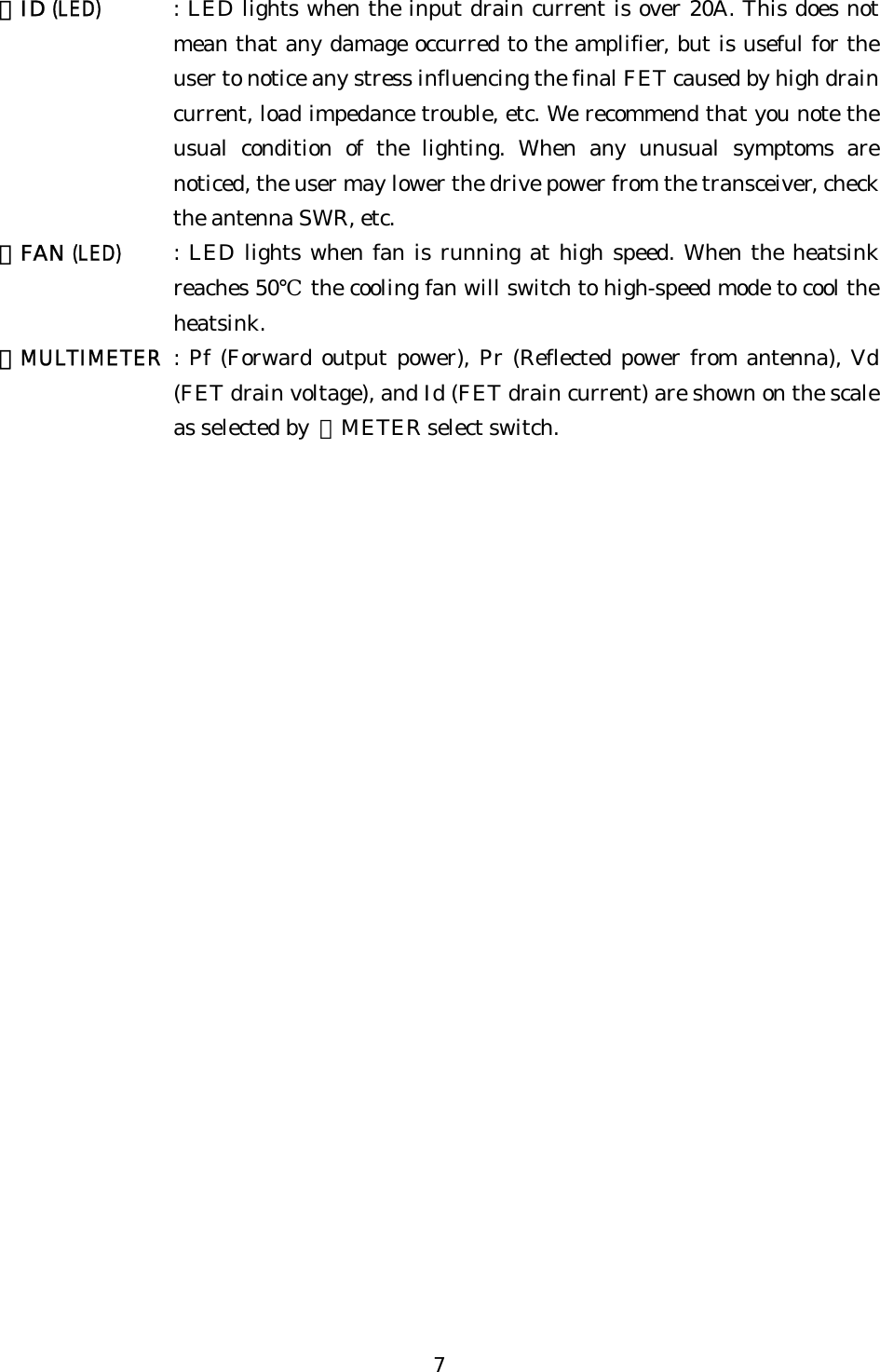 ⑫ID (LED) : LED lights when the input drain current is over 20A. This does not mean that any damage occurred to the amplifier, but is useful for the user to notice any stress influencing the final FET caused by high drain current, load impedance trouble, etc. We recommend that you note the usual condition of the lighting. When any unusual symptoms are noticed, the user may lower the drive power from the transceiver, check the antenna SWR, etc. ⑬FAN (LED) : LED lights when fan is running at high speed. When the heatsink reaches 50℃ the cooling fan will switch to high-speed mode to cool the heatsink. ⑭MULTIMETER : Pf (Forward output power), Pr (Reflected power from antenna), Vd (FET drain voltage), and Id (FET drain current) are shown on the scale as selected by  ⑪METER select switch. 7 