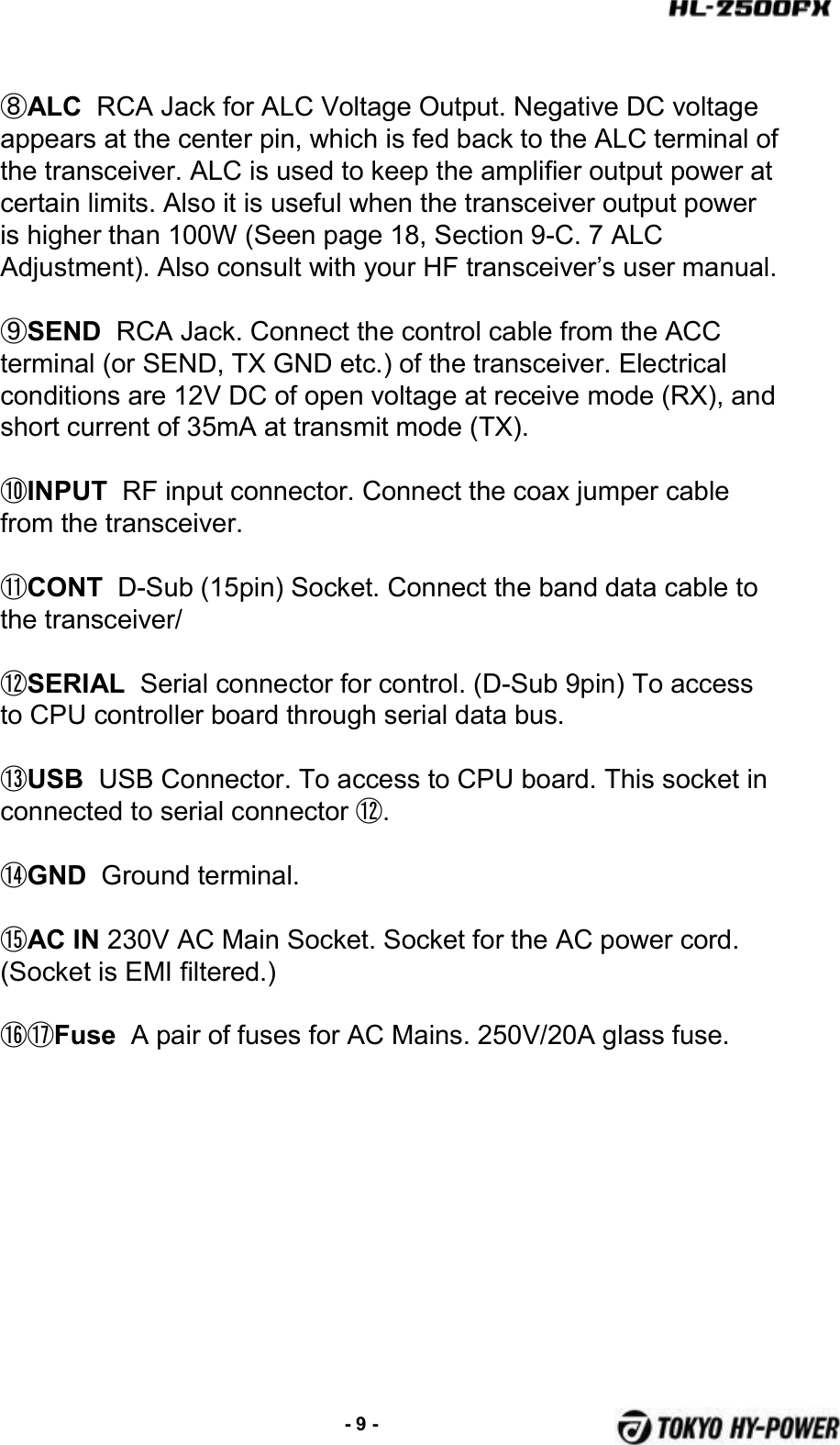 ⑧ALC RCA Jack for ALC Voltage Output. Negative DC voltage appears at the center pin, which is fed back to the ALC terminal of the transceiver. ALC is used to keep the amplifier output power at certain limits. Also it is useful when the transceiver output power is higher than 100W (Seen page 18, Section 9-C. 7 ALC Adjustment). Also consult with your HF transceiver’s user manual.⑨SEND  RCA Jack. Connect the control cable from the ACC terminal (or SEND, TX GND etc.) of the transceiver. Electrical conditions are 12V DC of open voltage at receive mode (RX), and short current of 35mA at transmit mode (TX).⑩INPUT RF input connector. Connect the coax jumper cable from the transceiver.⑪CONT D-Sub (15pin) Socket. Connect the band data cable to the transceiver/⑫SERIAL Serial connector for control. (D-Sub 9pin) To access to CPU controller board through serial data bus.⑬USB USB Connector. To access to CPU board. This socket in connected to serial connector ⑫.⑭GND Ground terminal.⑮AC IN 230V AC Main Socket. Socket for the AC power cord. (Socket is EMI filtered.)⑯⑰Fuse Apair of fuses for AC Mains. 250V/20A glass fuse.-9 -