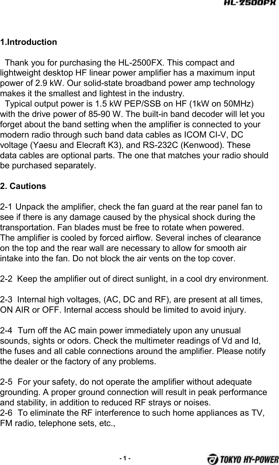 1.IntroductionThank you for purchasing the HL-2500FX. This compact and lightweight desktop HF linear power amplifier has a maximum input power of 2.9 kW. Our solid-state broadband power amp technology makes it the smallest and lightest in the industry.Typical output power is 1.5 kW PEP/SSB on HF (1kW on 50MHz) with the drive power of 85-90 W. The built-in band decoder will let you forget about the band setting when the amplifier is connected to your modern radio through such band data cables as ICOM CI-V, DC voltage (Yaesu and Elecraft K3), and RS-232C (Kenwood). These data cables are optional parts. The one that matches your radio should be purchased separately.2. Cautions2-1 Unpack the amplifier, check the fan guard at the rear panel fan to see if there is any damage caused by the physical shock during the transportation. Fan blades must be free to rotate when powered.The amplifier is cooled by forced airflow. Several inches of clearance on the top and the rear wall are necessary to allow for smooth air intake into the fan. Do not block the air vents on the top cover.2-2  Keep the amplifier out of direct sunlight, in a cool dry environment.2-3  Internal high voltages, (AC, DC and RF), are present at all times, ON AIR or OFF. Internal access should be limited to avoid injury.2-4 Turn off the AC main power immediately upon any unusual sounds, sights or odors. Check the multimeter readings of Vd and Id, the fuses and all cable connections around the amplifier. Please notify the dealer or the factory of any problems.2-5 For your safety, do not operate the amplifier without adequategrounding. A proper ground connection will result in peak performance and stability, in addition to reduced RF strays or noises.2-6 To eliminate the RF interference to such home appliances as TV, FM radio, telephone sets, etc., -1 -