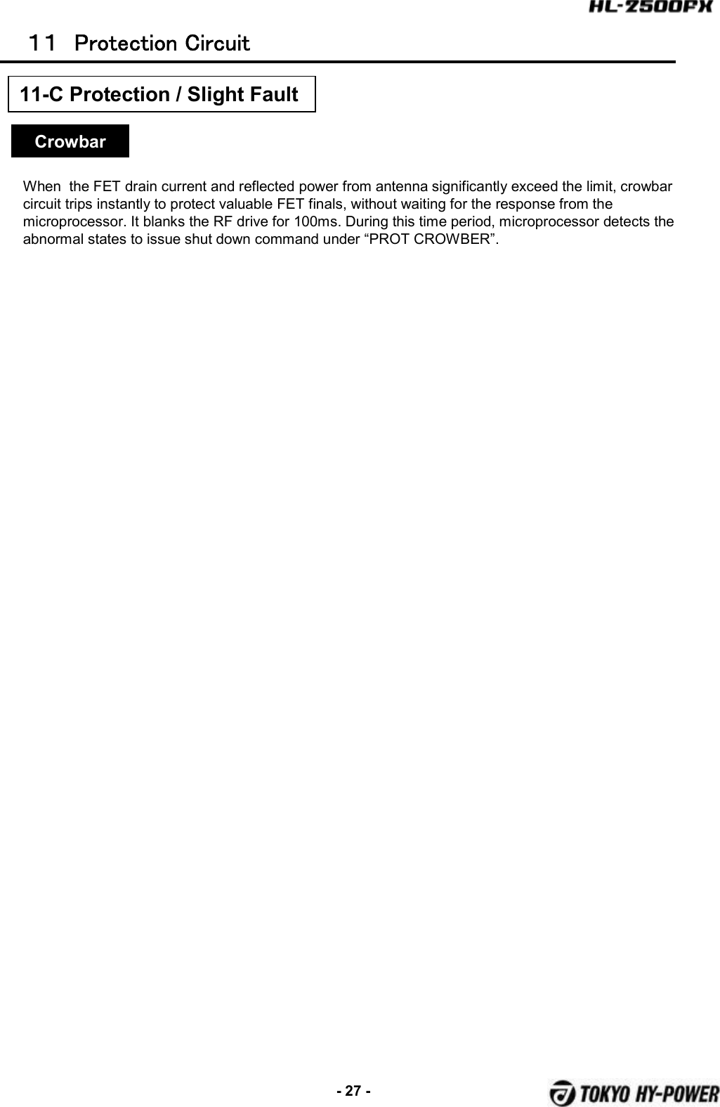 -27 -１１ Protection  Circuit11-C Protection / Slight FaultCrowbarWhen  the FET drain current and reflected power from antenna significantly exceed the limit, crowbar circuit trips instantly to protect valuable FET finals, without waiting for the response from the microprocessor. It blanks the RF drive for 100ms. During this time period, microprocessor detects the abnormal states to issue shut down command under “PROT CROWBER”.