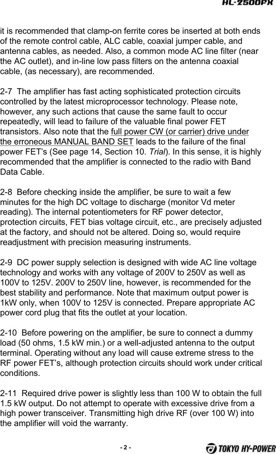 it is recommended that clamp-on ferrite cores be inserted at both ends of the remote control cable, ALC cable, coaxial jumper cable, and antenna cables, as needed. Also, a common mode AC line filter (near the AC outlet), and in-line low pass filters on the antenna coaxial cable, (as necessary), are recommended.2-7  The amplifier has fast acting sophisticated protection circuits controlled by the latest microprocessor technology. Please note,however, any such actions that cause the same fault to occur repeatedly, will lead to failure of the valuable final power FETtransistors. Also note that the full power CW (or carrier) drive under the erroneous MANUAL BAND SET leads to the failure of the final power FET’s (See page 14, Section 10. Trial). In this sense, it is highly recommended that the amplifier is connected to the radio with Band Data Cable.2-8  Before checking inside the amplifier, be sure to wait a few minutes for the high DC voltage to discharge (monitor Vd meter reading). The internal potentiometers for RF power detector, protection circuits, FET bias voltage circuit, etc., are precisely adjusted at the factory, and should not be altered. Doing so, would require readjustment with precision measuring instruments.2-9  DC power supply selection is designed with wide AC line voltage technology and works with any voltage of 200V to 250V as well as100V to 125V. 200V to 250V line, however, is recommended for thebest stability and performance. Note that maximum output power is 1kW only, when 100V to 125V is connected. Prepare appropriate ACpower cord plug that fits the outlet at your location.2-10  Before powering on the amplifier, be sure to connect a dummyload (50 ohms, 1.5 kW min.) or a well-adjusted antenna to the output terminal. Operating without any load will cause extreme stress to the RF power FET’s, although protection circuits should work under critical conditions.2-11  Required drive power is slightly less than 100 W to obtain the full 1.5 kW output. Do not attempt to operate with excessive drive from a high power transceiver. Transmitting high drive RF (over 100 W) into the amplifier will void the warranty.-2 -