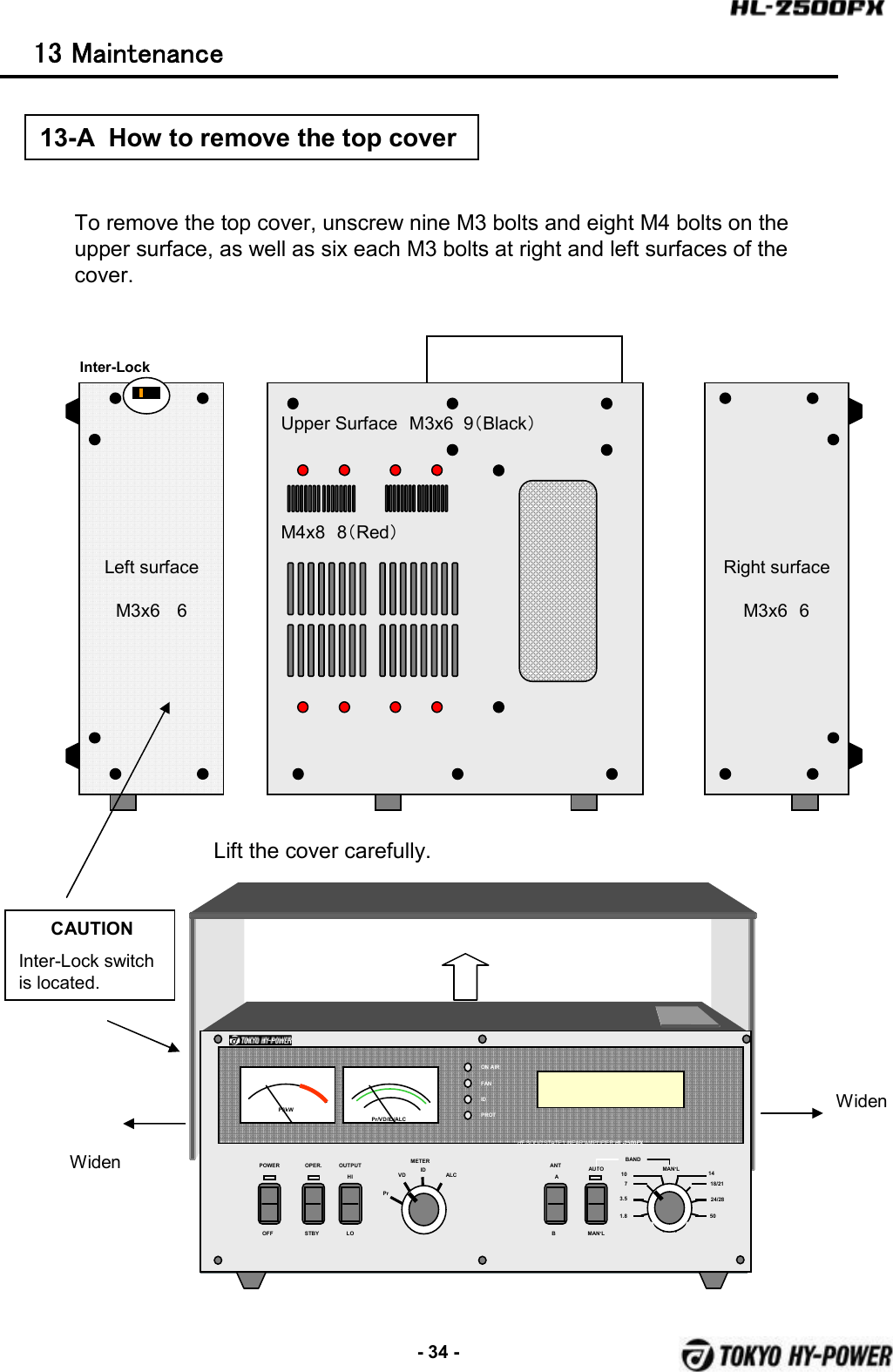 -34 -13  Maintenance  POWER OPER. METERPrVD ALCOFF STBYBANDAUTOMAN’LON AIRFANIDPROTPf/kWHF SOLID STATE LINEAR AMPLIFIER HL-2500FXMAN’L1.83.5710 1418/2124/2850Pr/VD/ID/ALCOUTPUTHILOANTABIDTo remove the top cover, unscrew nine M3 bolts and eight M4 bolts on the upper surface, as well as six each M3 bolts at right and left surfaces of the cover.Upper Surface M3x6  9（Black）M4x8 8（Red）Right surfaceM3x6 6Left surfaceM3x6 613-A  How to remove the top coverLift the cover carefully.WidenWidenCAUTIONInter-Lock switch is located.Inter-Lock