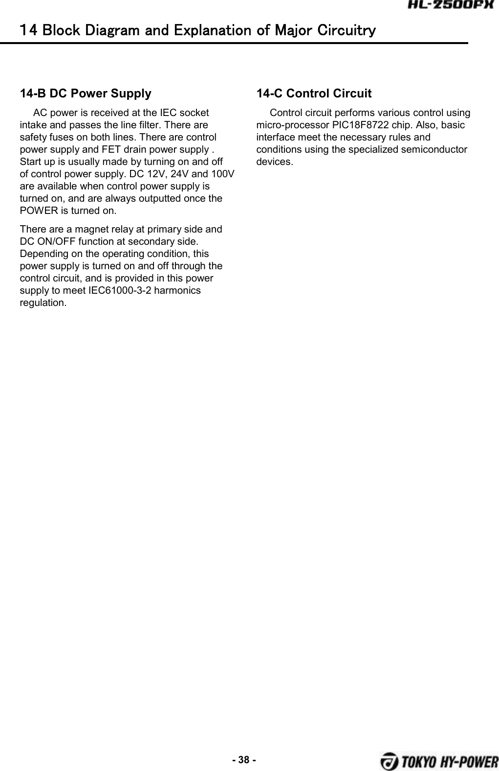 -38 -14-B DC Power SupplyAC power is received at the IEC socket intake and passes the line filter. There are safety fuses on both lines. There are control power supply and FET drain power supply . Start up is usually made by turning on and off  of control power supply. DC 12V, 24V and 100V are available when control power supply is turned on, and are always outputted once the POWER is turned on.There are a magnet relay at primary side and DC ON/OFF function at secondary side. Depending on the operating condition, this power supply is turned on and off through the control circuit, and is provided in this power supply to meet IEC61000-3-2 harmonics regulation.１4 Block Diagram and Explanation of Major Circuitry14-C Control CircuitControl circuit performs various control using micro-processor PIC18F8722 chip. Also, basic interface meet the necessary rules and conditions using the specialized semiconductor devices.