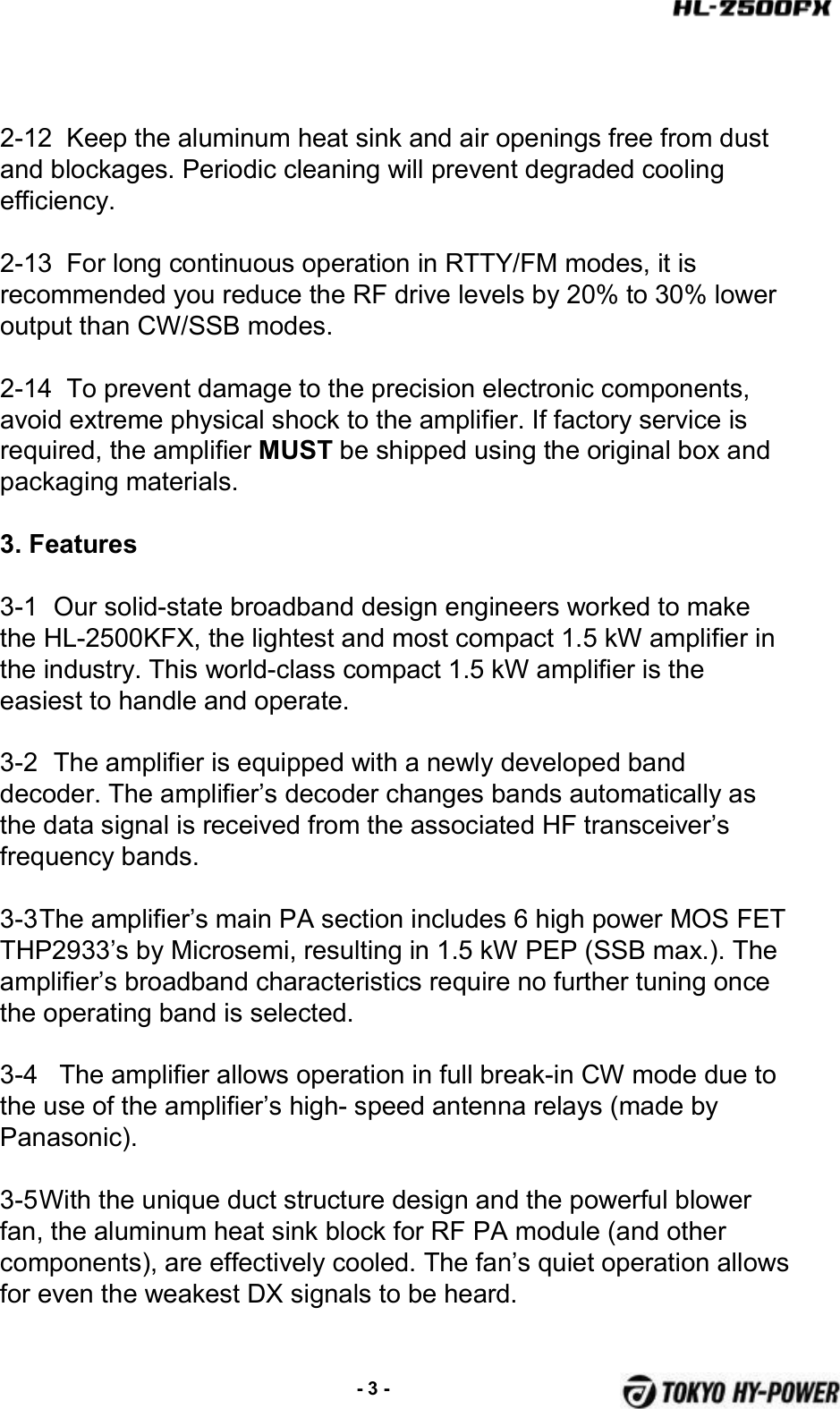 2-12  Keep the aluminum heat sink and air openings free from dust and blockages. Periodic cleaning will prevent degraded cooling efficiency.2-13  For long continuous operation in RTTY/FM modes, it is recommended you reduce the RF drive levels by 20% to 30% lower output than CW/SSB modes.2-14  To prevent damage to the precision electronic components, avoid extreme physical shock to the amplifier. If factory service is required, the amplifier MUST be shipped using the original box and packaging materials.3. Features 3-1 Our solid-state broadband design engineers worked to make the HL-2500KFX, the lightest and most compact 1.5 kW amplifier in the industry. This world-class compact 1.5 kW amplifier is the easiest to handle and operate.3-2 The amplifier is equipped with a newly developed band decoder. The amplifier’s decoder changes bands automatically as the data signal is received from the associated HF transceiver’s frequency bands. 3-3The amplifier’s main PA section includes 6 high power MOS FET THP2933’s by Microsemi, resulting in 1.5 kW PEP (SSB max.). The amplifier’s broadband characteristics require no further tuning once the operating band is selected.3-4   The amplifier allows operation in full break-in CW mode due to the use of the amplifier’s high- speed antenna relays (made by Panasonic).3-5With the unique duct structure design and the powerful blower fan, the aluminum heat sink block for RF PA module (and other components), are effectively cooled. The fan’s quiet operation allows for even the weakest DX signals to be heard.-3 -