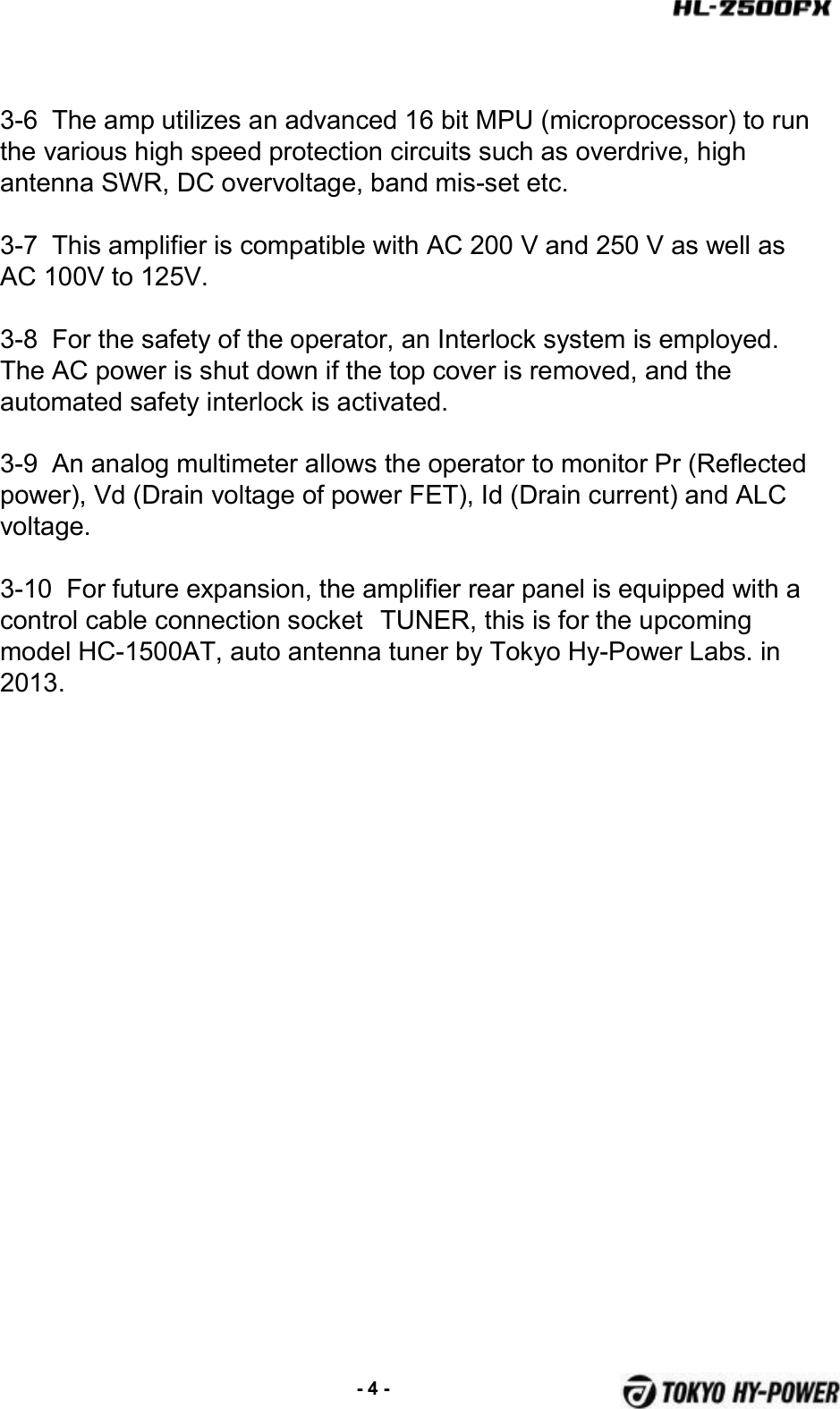 3-6  The amp utilizes an advanced 16 bit MPU (microprocessor) to run the various high speed protection circuits such as overdrive, high antenna SWR, DC overvoltage, band mis-set etc.3-7  This amplifier is compatible with AC 200 V and 250 V as well as AC 100V to 125V.3-8  For the safety of the operator, an Interlock system is employed. The AC power is shut down if the top cover is removed, and the automated safety interlock is activated.3-9  An analog multimeter allows the operator to monitor Pr (Reflected power), Vd (Drain voltage of power FET), Id (Drain current) and ALC voltage.3-10  For future expansion, the amplifier rear panel is equipped with a control cable connection socket TUNER, this is for the upcoming model HC-1500AT, auto antenna tuner by Tokyo Hy-Power Labs. in 2013.-4 -