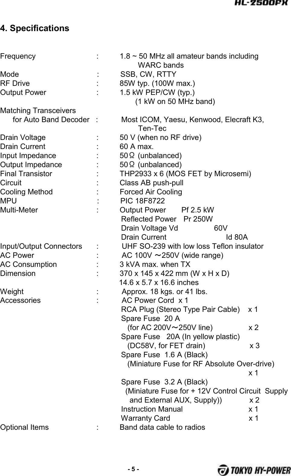 4. SpecificationsFrequency :          1.8 ~ 50 MHz all amateur bands includingWARC bandsMode :          SSB, CW, RTTYRF Drive :          85W typ. (100W max.)Output Power :          1.5 kW PEP/CW (typ.)(1 kW on 50 MHz band)Matching Transceivers for Auto Band Decoder   :           Most ICOM, Yaesu, Kenwood, Elecraft K3,  Ten-TecDrain Voltage :          50 V (when no RF drive)Drain Current :          60 A max.Input Impedance :          50Ω(unbalanced)Output Impedance :          50Ω(unbalanced)Final Transistor :          THP2933 x 6 (MOS FET by Microsemi)Circuit  :          Class AB push-pullCooling Method :          Forced Air CoolingMPU :          PIC 18F8722Multi-Meter :          Output Power Pf 2.5 kWReflected Power Pr 250WDrain Voltage Vd                 60VDrain Current Id 80AInput/Output Connectors :           UHF SO-239 with low loss Teflon insulatorAC Power :           AC 100V ～250V (wide range)AC Consumption :          3 kVA max. when TXDimension :          370 x 145 x 422 mm (W x H x D)14.6 x 5.7 x 16.6 inchesWeight :           Approx. 18 kgs. or 41 lbs.Accessories :           AC Power Cord  x 1RCA Plug (Stereo Type Pair Cable)    x 1 Spare Fuse  20 A(for AC 200V～250V line)                 x 2Spare Fuse   20A (In yellow plastic)(DC58V, for FET drain)                     x 3Spare Fuse  1.6 A (Black)(Miniature Fuse for RF Absolute Over-drive)x 1Spare Fuse  3.2 A (Black)(Miniature Fuse for + 12V Control Circuit  Supplyand External AUX, Supply))             x 2Instruction Manual                               x 1Warranty Card                                     x 1Optional Items :          Band data cable to radios-5 -