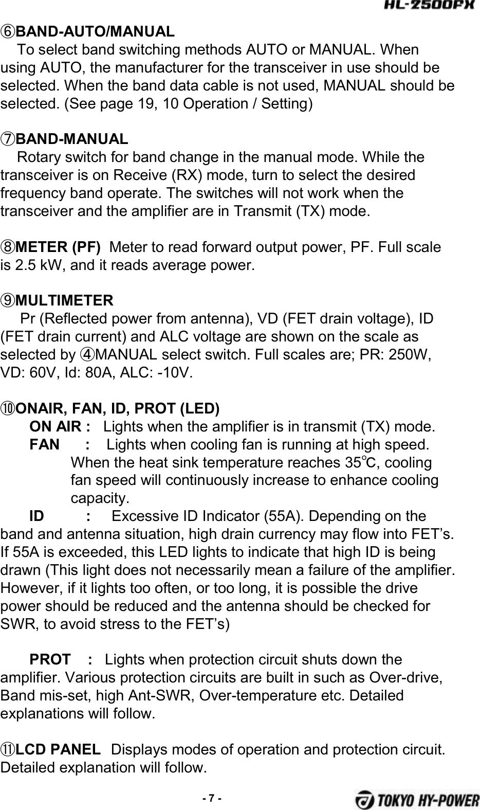 ⑥BAND-AUTO/MANUAL  To select band switching methods AUTO or MANUAL. When using AUTO, the manufacturer for the transceiver in use should be selected. When the band data cable is not used, MANUAL should beselected. (See page 19, 10 Operation / Setting)⑦BAND-MANUAL  Rotary switch for band change in the manual mode. While the transceiver is on Receive (RX) mode, turn to select the desired frequency band operate. The switches will not work when the transceiver and the amplifier are in Transmit (TX) mode.⑧METER (PF) Meter to read forward output power, PF. Full scale is 2.5 kW, and it reads average power.⑨MULTIMETER Pr (Reflected power from antenna), VD (FET drain voltage), ID (FET drain current) and ALC voltage are shown on the scale as selected by ④MANUAL select switch. Full scales are; PR: 250W, VD: 60V, Id: 80A, ALC: -10V.⑩ONAIR, FAN, ID, PROT (LED)ON AIR : Lights when the amplifier is in transmit (TX) mode. FAN      :  Lights when cooling fan is running at high speed.When the heat sink temperature reaches 35℃,cooling fan speed will continuously increase to enhance cooling capacity. ID          : Excessive ID Indicator (55A). Depending on the band and antenna situation, high drain currency may flow into FET’s. If 55A is exceeded, this LED lights to indicate that high ID is being drawn (This light does not necessarily mean a failure of the amplifier. However, if it lights too often, or too long, it is possible the drive power should be reduced and the antenna should be checked for SWR, to avoid stress to the FET’s)PROT    : Lights when protection circuit shuts down the amplifier. Various protection circuits are built in such as Over-drive, Band mis-set, high Ant-SWR, Over-temperature etc. Detailed explanations will follow.⑪LCD PANEL Displays modes of operation and protection circuit. Detailed explanation will follow.-7 -