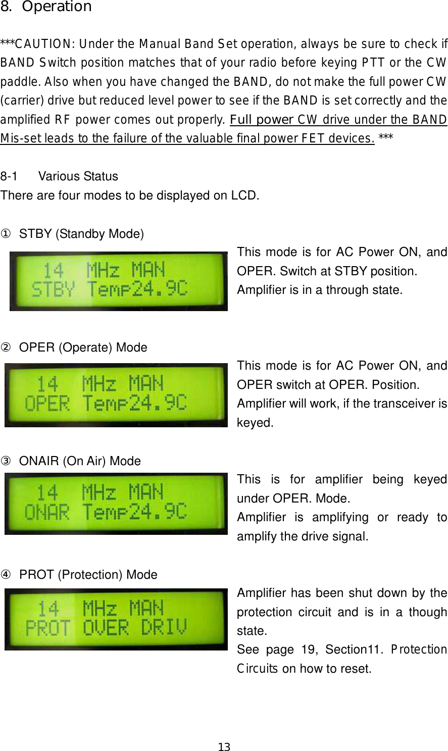 13 8.  Operation  ***CAUTION: Under the Manual Band Set operation, always be sure to check if BAND Switch position matches that of your radio before keying PTT or the CW paddle. Also when you have changed the BAND, do not make the full power CW (carrier) drive but reduced level power to see if the BAND is set correctly and the amplified RF power comes out properly. Full power CW drive under the BAND Mis-set leads to the failure of the valuable final power FET devices. ***  8-1  Various Status There are four modes to be displayed on LCD.  ①  STBY (Standby Mode) This mode is for AC Power ON, and OPER. Switch at STBY position. Amplifier is in a through state.   ②  OPER (Operate) Mode This mode is for AC Power ON, and OPER switch at OPER. Position. Amplifier will work, if the transceiver is keyed.  ③  ONAIR (On Air) Mode This  is  for  amplifier  being  keyed under OPER. Mode. Amplifier  is  amplifying  or  ready  to amplify the drive signal.  ④  PROT (Protection) Mode Amplifier has been shut down by the protection circuit and  is  in  a  though state. See  page  19,  Section11.  Protection Circuits on how to reset.  