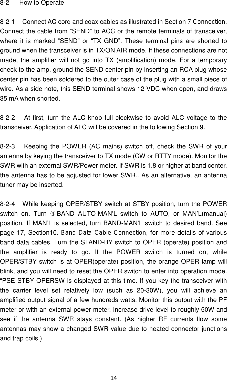 14 8-2  How to Operate  8-2-1  Connect AC cord and coax cables as illustrated in Section 7 Connection. Connect the cable from “SEND” to ACC or the remote terminals of transceiver, where it is marked “SEND” or  “TX  GND”.  These  terminal pins are shorted to ground when the transceiver is in TX/ON AIR mode. If these connections are not made,  the amplifier will  not  go into TX (amplification) mode. For a temporary check to the amp, ground the SEND center pin by inserting an RCA plug whose center pin has been soldered to the outer case of the plug with a small piece of wire. As a side note, this SEND terminal shows 12 VDC when open, and draws 35 mA when shorted.    8-2-2 At first, turn the ALC knob full clockwise to avoid ALC  voltage to the transceiver. Application of ALC will be covered in the following Section 9.    8-2-3 Keeping the  POWER (AC mains)  switch off, check  the SWR of  your antenna by keying the transceiver to TX mode (CW or RTTY mode). Monitor the SWR with an external SWR/Power meter. If SWR is 1.8 or higher at band center, the antenna has to be adjusted for lower SWR.. As an alternative, an antenna tuner may be inserted.  8-2-4  While keeping OPER/STBY switch at STBY position, turn the POWER switch  on.  Turn  ④BAND  AUTO-MAN’L  switch  to  AUTO,  or  MAN’L(manual) position. If MAN’L is selected, turn BAND-MAN’L switch to desired band. See page 17, Section10. Band Data Cable Connection, for more details of various band data cables. Turn the STAND-BY switch to OPER (operate) position and the  amplifier  is  ready  to  go.  If  the  POWER  switch  is  turned  on,  while OPER/STBY switch is at OPER(operate) position, the orange OPER lamp will blink, and you will need to reset the OPER switch to enter into operation mode. “PSE STBY OPERSW is displayed at this time. If you key the transceiver with the  carrier  level  set  relatively  low  (such  as  20-30W),  you  will  achieve  an amplified output signal of a few hundreds watts. Monitor this output with the PF meter or with an external power meter. Increase drive level to roughly 50W and see  if  the  antenna  SWR  stays  constant.  (As  higher  RF  currents  flow  some antennas may show a changed SWR value due to heated connector junctions and trap coils.)  