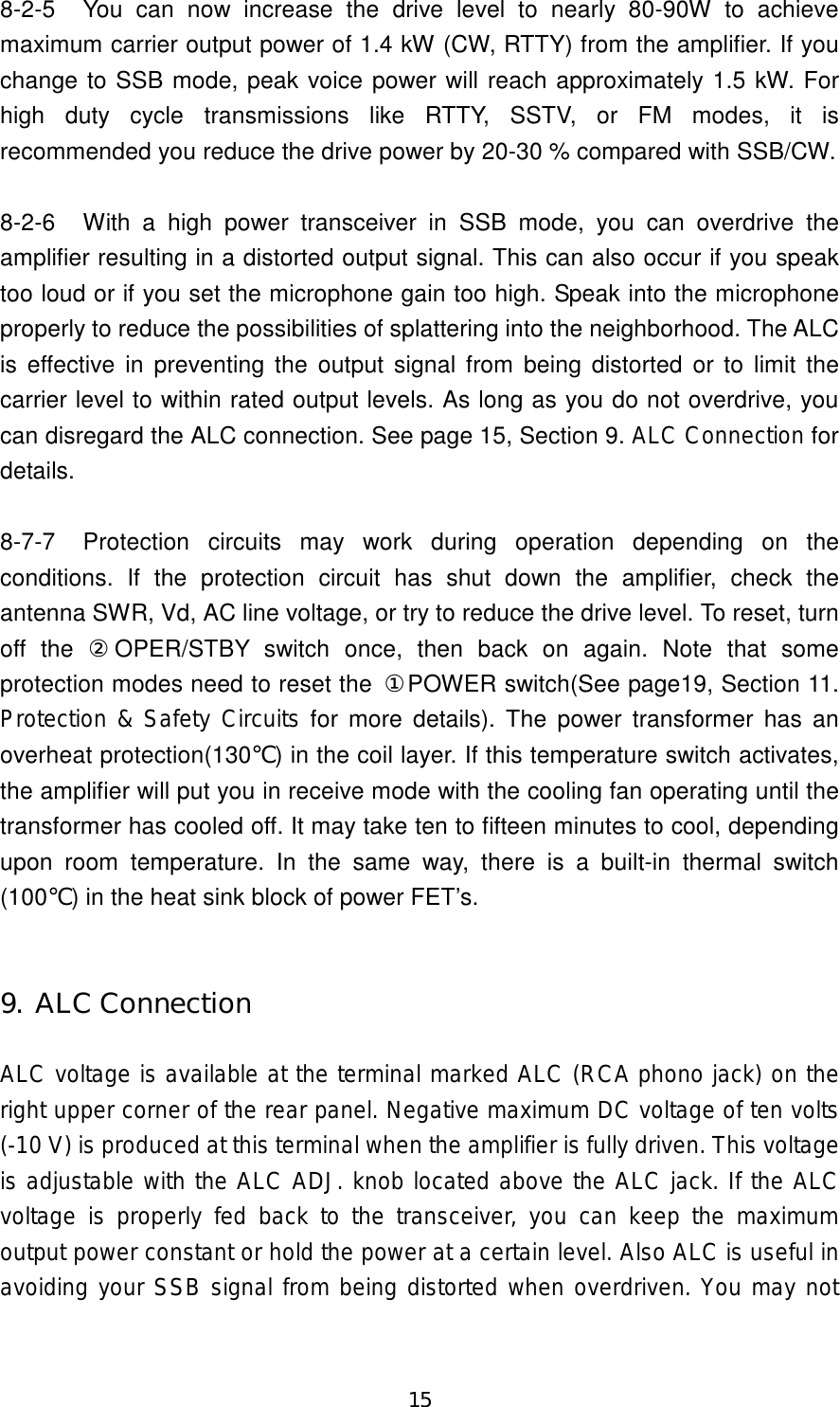 15 8-2-5  You  can  now  increase  the  drive  level  to  nearly  80-90W  to  achieve maximum carrier output power of 1.4 kW (CW, RTTY) from the amplifier. If you change to SSB mode, peak voice power will reach approximately 1.5 kW. For high  duty  cycle  transmissions  like  RTTY,  SSTV,  or  FM  modes,  it  is recommended you reduce the drive power by 20-30 % compared with SSB/CW.  8-2-6  With  a  high  power  transceiver  in  SSB  mode,  you  can  overdrive  the amplifier resulting in a distorted output signal. This can also occur if you speak too loud or if you set the microphone gain too high. Speak into the microphone properly to reduce the possibilities of splattering into the neighborhood. The ALC is  effective  in  preventing the output signal from being distorted or to limit  the carrier level to within rated output levels. As long as you do not overdrive, you can disregard the ALC connection. See page 15, Section 9. ALC Connection for details.  8-7-7  Protection  circuits  may  work  during  operation  depending  on  the conditions.  If  the  protection  circuit  has  shut  down  the  amplifier,  check  the antenna SWR, Vd, AC line voltage, or try to reduce the drive level. To reset, turn off  the  ②OPER/STBY  switch  once,  then  back  on  again.  Note  that  some protection modes need to reset the  ①POWER switch(See page19, Section 11. Protection &amp; Safety Circuits  for  more  details).  The  power transformer  has an overheat protection(130℃) in the coil layer. If this temperature switch activates, the amplifier will put you in receive mode with the cooling fan operating until the transformer has cooled off. It may take ten to fifteen minutes to cool, depending upon  room  temperature.  In  the  same  way,  there  is  a  built-in  thermal  switch (100℃) in the heat sink block of power FET’s.   9. ALC Connection  ALC voltage is available at the terminal marked ALC (RCA phono jack) on the right upper corner of the rear panel. Negative maximum DC voltage of ten volts (-10 V) is produced at this terminal when the amplifier is fully driven. This voltage is adjustable with the ALC ADJ. knob located above the ALC jack. If the ALC voltage  is properly  fed  back  to  the  transceiver,  you  can keep  the maximum output power constant or hold the power at a certain level. Also ALC is useful in avoiding your SSB signal from being distorted when overdriven. You may not 