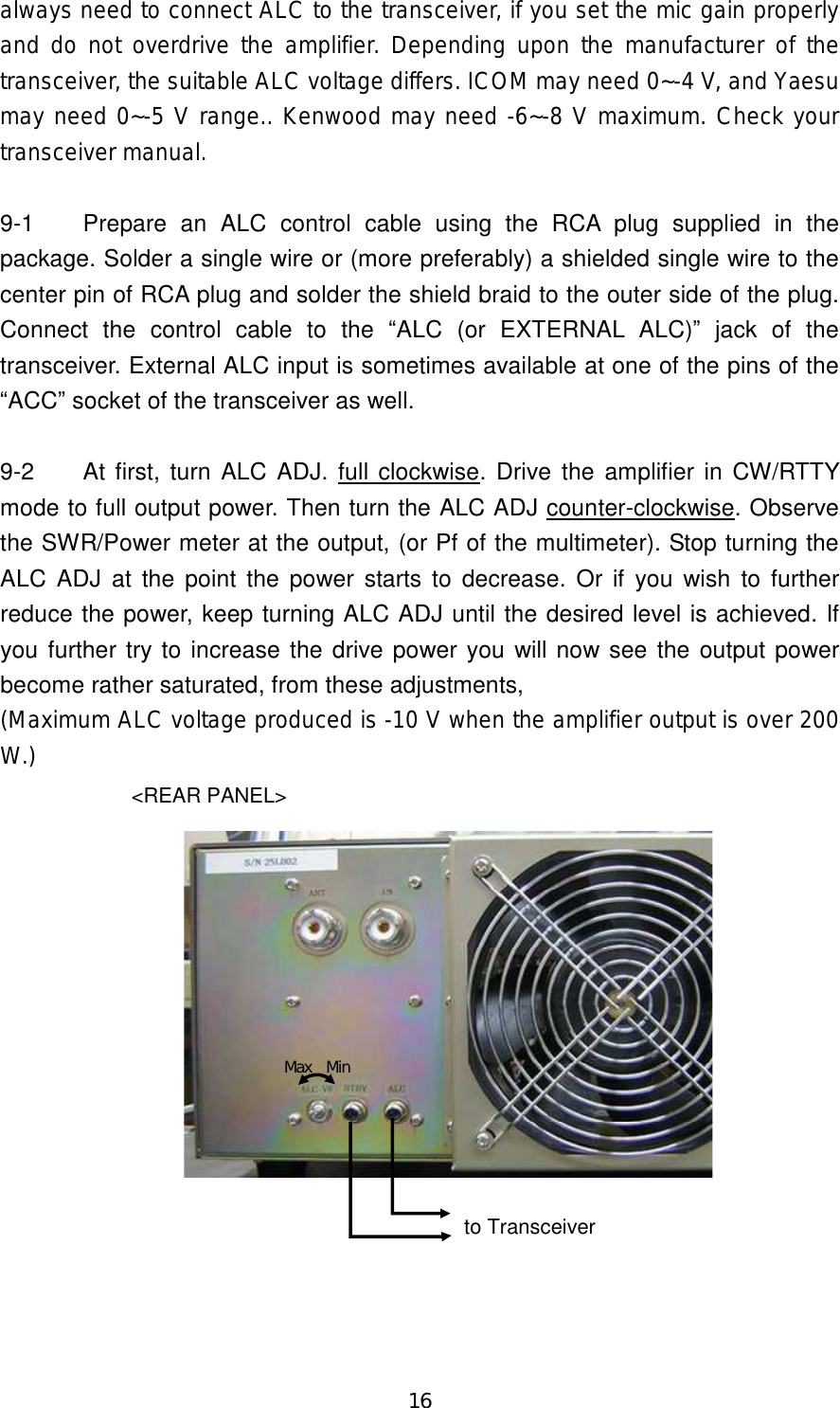 16 always need to connect ALC to the transceiver, if you set the mic gain properly and do not overdrive the amplifier.  Depending upon the manufacturer of the transceiver, the suitable ALC voltage differs. ICOM may need 0~-4 V, and Yaesu may need 0~-5 V range.. Kenwood may need -6~-8 V maximum. Check your transceiver manual.  9-1  Prepare  an  ALC  control  cable  using  the  RCA  plug  supplied  in  the package. Solder a single wire or (more preferably) a shielded single wire to the center pin of RCA plug and solder the shield braid to the outer side of the plug. Connect  the  control  cable  to  the  “ALC  (or  EXTERNAL  ALC)”  jack  of  the transceiver. External ALC input is sometimes available at one of the pins of the “ACC” socket of the transceiver as well.  9-2  At first, turn ALC ADJ. full clockwise. Drive  the amplifier in CW/RTTY mode to full output power. Then turn the ALC ADJ counter-clockwise. Observe the SWR/Power meter at the output, (or Pf of the multimeter). Stop turning the ALC ADJ at the point  the power starts to decrease. Or if  you  wish  to further reduce the power, keep turning ALC ADJ until the desired level is achieved. If you further try to increase the drive power you will now see the output power become rather saturated, from these adjustments,   (Maximum ALC voltage produced is -10 V when the amplifier output is over 200 W.) &lt;REAR PANEL&gt;Max   Minto Transceiver 