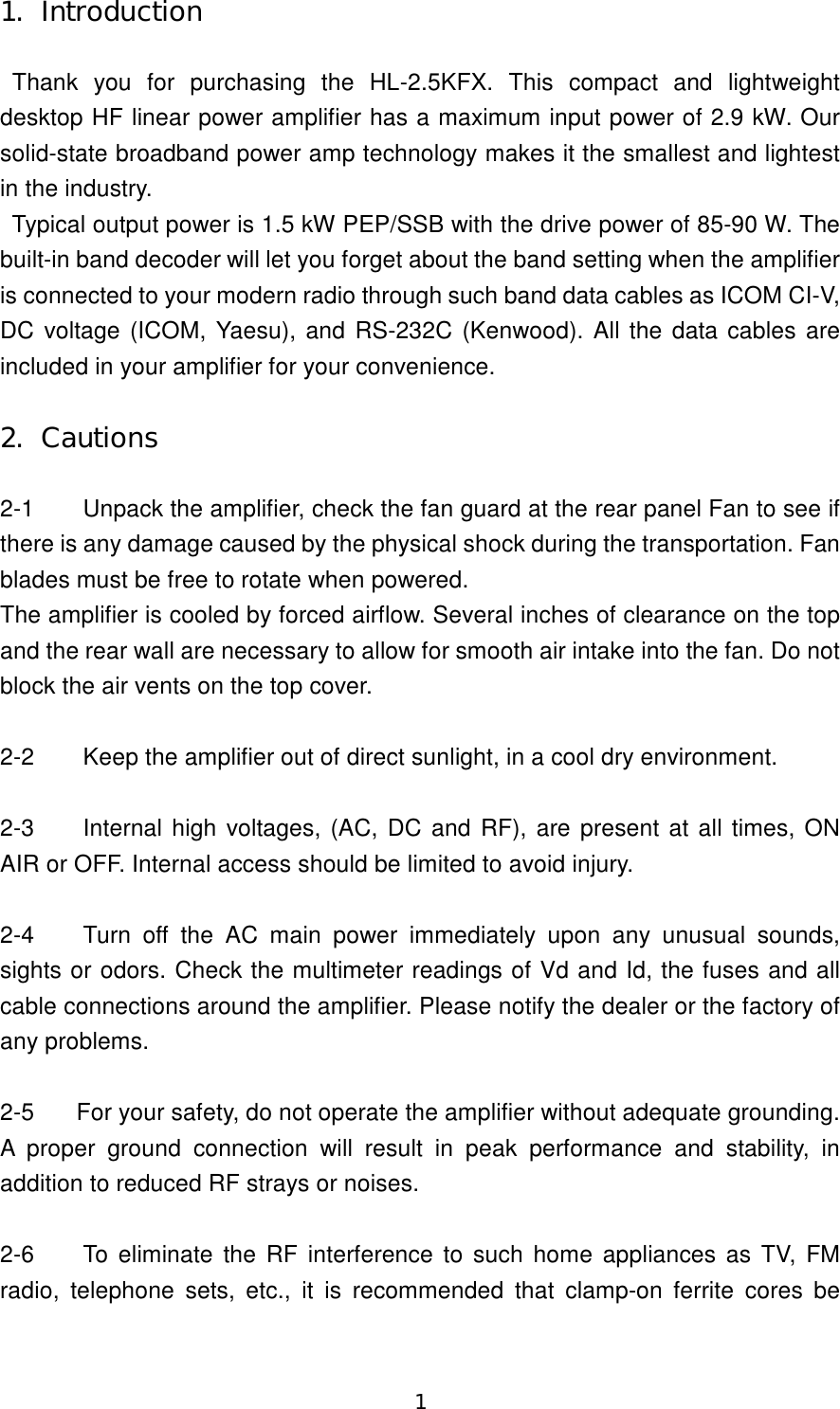 1 1.  Introduction  Thank  you  for  purchasing  the  HL-2.5KFX.  This  compact  and  lightweight desktop HF linear power amplifier has a maximum input power of 2.9 kW. Our solid-state broadband power amp technology makes it the smallest and lightest in the industry. Typical output power is 1.5 kW PEP/SSB with the drive power of 85-90 W. The built-in band decoder will let you forget about the band setting when the amplifier is connected to your modern radio through such band data cables as ICOM CI-V, DC voltage (ICOM, Yaesu), and RS-232C (Kenwood). All the data  cables are included in your amplifier for your convenience.  2.  Cautions  2-1  Unpack the amplifier, check the fan guard at the rear panel Fan to see if there is any damage caused by the physical shock during the transportation. Fan blades must be free to rotate when powered. The amplifier is cooled by forced airflow. Several inches of clearance on the top and the rear wall are necessary to allow for smooth air intake into the fan. Do not block the air vents on the top cover.  2-2  Keep the amplifier out of direct sunlight, in a cool dry environment.  2-3  Internal high  voltages, (AC, DC and RF), are present at all times, ON AIR or OFF. Internal access should be limited to avoid injury.  2-4  Turn  off  the  AC  main  power  immediately  upon  any  unusual  sounds, sights or odors. Check the multimeter readings of Vd and Id, the fuses and all cable connections around the amplifier. Please notify the dealer or the factory of any problems.  2-5  For your safety, do not operate the amplifier without adequate grounding. A  proper  ground  connection  will  result  in  peak  performance  and  stability,  in addition to reduced RF strays or noises.  2-6  To eliminate the RF interference to such home  appliances as TV, FM radio,  telephone  sets,  etc.,  it  is  recommended  that  clamp-on  ferrite  cores  be 