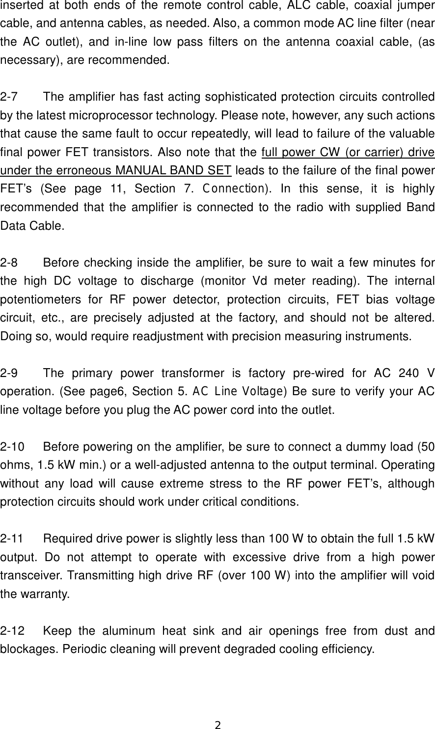 2 inserted at both ends of the remote control cable, ALC cable, coaxial jumper cable, and antenna cables, as needed. Also, a common mode AC line filter (near the  AC  outlet), and  in-line  low  pass  filters  on  the  antenna  coaxial  cable,  (as necessary), are recommended.  2-7  The amplifier has fast acting sophisticated protection circuits controlled by the latest microprocessor technology. Please note, however, any such actions that cause the same fault to occur repeatedly, will lead to failure of the valuable final power FET transistors. Also note that the full power CW (or carrier) drive under the erroneous MANUAL BAND SET leads to the failure of the final power FET’s  (See  page  11,  Section  7.  Connection).  In  this  sense,  it  is  highly recommended  that the amplifier is connected to the radio with supplied Band Data Cable.  2-8  Before checking inside the amplifier, be sure to wait a few minutes for the  high  DC  voltage  to  discharge  (monitor  Vd  meter  reading).  The  internal potentiometers  for  RF  power  detector,  protection  circuits,  FET  bias  voltage circuit,  etc.,  are  precisely  adjusted  at  the  factory,  and  should  not  be  altered. Doing so, would require readjustment with precision measuring instruments.  2-9  The  primary  power  transformer  is  factory  pre-wired  for  AC 240 V operation. (See page6, Section 5. AC Line Voltage) Be sure to verify your AC line voltage before you plug the AC power cord into the outlet.  2-10  Before powering on the amplifier, be sure to connect a dummy load (50 ohms, 1.5 kW min.) or a well-adjusted antenna to the output terminal. Operating without  any  load  will  cause  extreme  stress  to  the  RF  power  FET’s,  although protection circuits should work under critical conditions.  2-11  Required drive power is slightly less than 100 W to obtain the full 1.5 kW output.  Do  not  attempt  to  operate  with  excessive  drive  from  a  high  power transceiver. Transmitting high drive RF (over 100 W) into the amplifier will void the warranty.  2-12  Keep  the  aluminum  heat  sink  and  air  openings  free  from  dust  and blockages. Periodic cleaning will prevent degraded cooling efficiency.  
